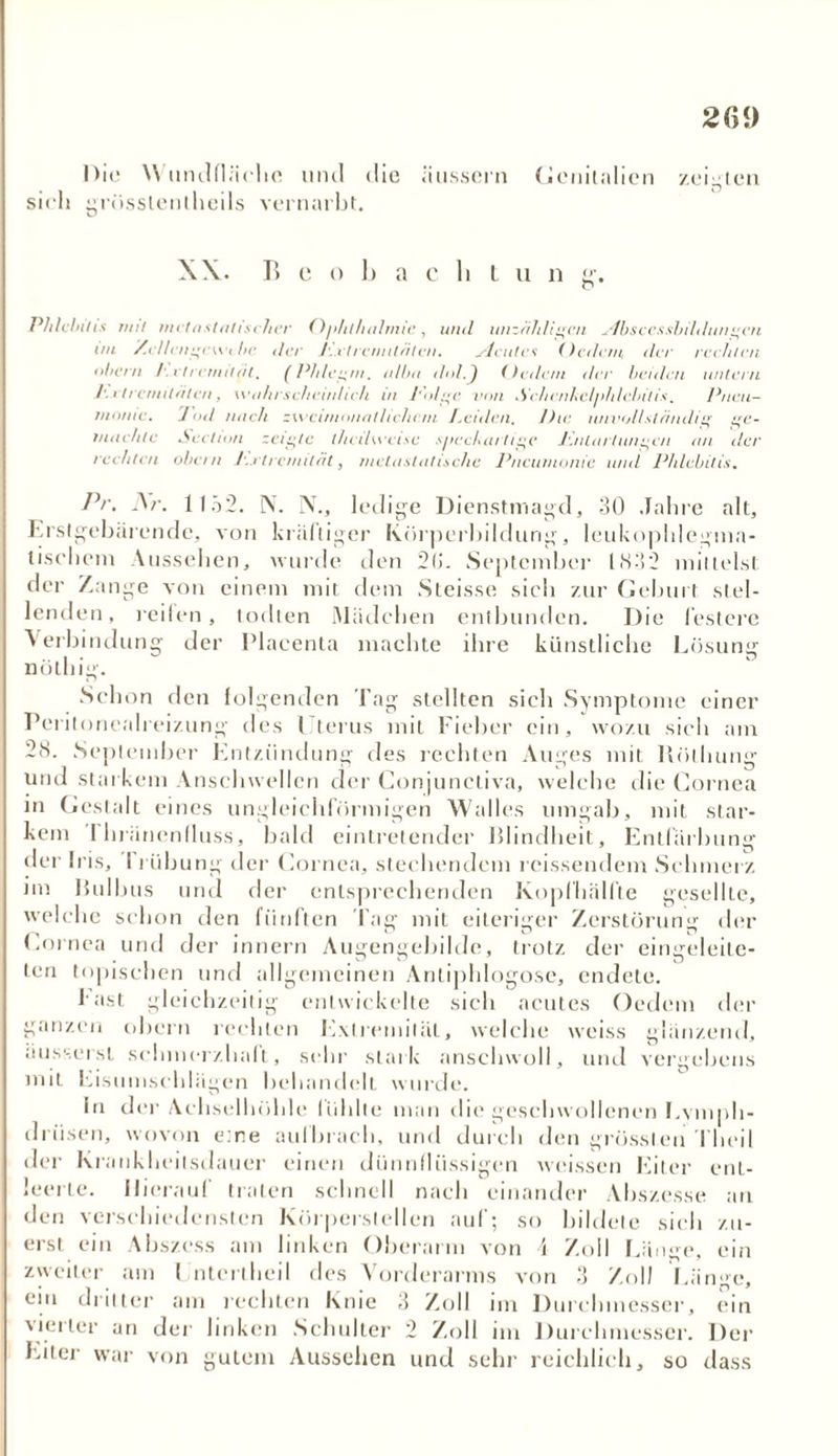 2ß<) Die W undfläehe und die äussern Genitalien zeigten sieh grösslentheils vernarbt. X\. Beobacht n n g. Phlebitis mit mit astatischer Ophthalmie, und unzähligen x4bsccssbildungen uu Xellcngcwi he der l'. rtrcmitätcn. xicutcs (ledern, der rechten obern /. vtrenntät, (Phlegm. a/ba dol.J (ledern der beiden untern ]'. etrenutäten, wahrscheinlich in J’olge von Sehenhcljddebitis. Pneu- monie. 1 öd nach zweimonatlichem Leiden, lhe unvollständig ge- machte Section zeigte thedweise spechurtige JPnlarlungc/i an der rechten obe/n Lxtrenntät, metastatische Pneumonie und Phlebitis. Pr. Nr. 1152. N. N., ledige Dienstmagd, 30 Jahre alt, Erstgebärende, von kräftiger Körperbildung, leukophlegma- tiseheni Aussehen, wurde den 2(>. September 1832 mittelst der Zange von einem mit dem Steisse sich zur Geburt stel- lenden, reifen, todlen Mädchen entbunden. Die festere ^ erbindung der Placenta machte ihre künstliche Lösung nötliig. Schon den folgenden Tag stellten sich Symptome einer Peritonealreizung des I terus mit Fieber ein, wozu sich am 28. September Entzündung des rechten Auges mit Röthung und starkem Ansehwellen der Gonjunctiva, welche die Cornea in Gestalt eines ungleichförmigen Walles umgab, mit star- kem I hränenfluss, bald eintretender Blindheit, Entfärbung der Iris, 11 Übung der Cornea, stechendem rcissendem Schmerz nn Bulbus und der entsprechenden Kopfhälfte gesellte, welche schon den fünften Tag mit eiteriger Zerstörung der Cornea und der innern Augengebilde, trotz der eingeleite- ten topischen und allgemeinen Antiphlogose, endete. 1-ast gleichzeitig entwickelte sich acutes Oedem der ganzen obern rechten Extremität, welche weiss glänzend, äusserst schmerzhaft, sehr stark anschwoll, und vergebens mit Eisumschlägen behandelt wurde. ln der Achselhöhle fühlte man die geschwollenen Lymph- drüsen, wovon eine aulbrach, und durch den grössten Theil der Krankheilsdauer einen dünnflüssigen weissen Eiter ent- leerte. Hierauf traten schnell nach einander Abszesse an den verschiedensten Körperslellen auf; so bildete sich zu- erst ein Abszess am linken Oberarm von 4 Zoll Länge, ein zweiter am Untcrtheil des Vorderarms von 3 Zoll Läm>e, ein dritter am rechten Knie 3 Zoll im Durchmesser, ein vierter an der linken Schulter 2 Zoll im Durchmesser. Der Eiter war von gutem Aussehen und sehr reichlich, so dass