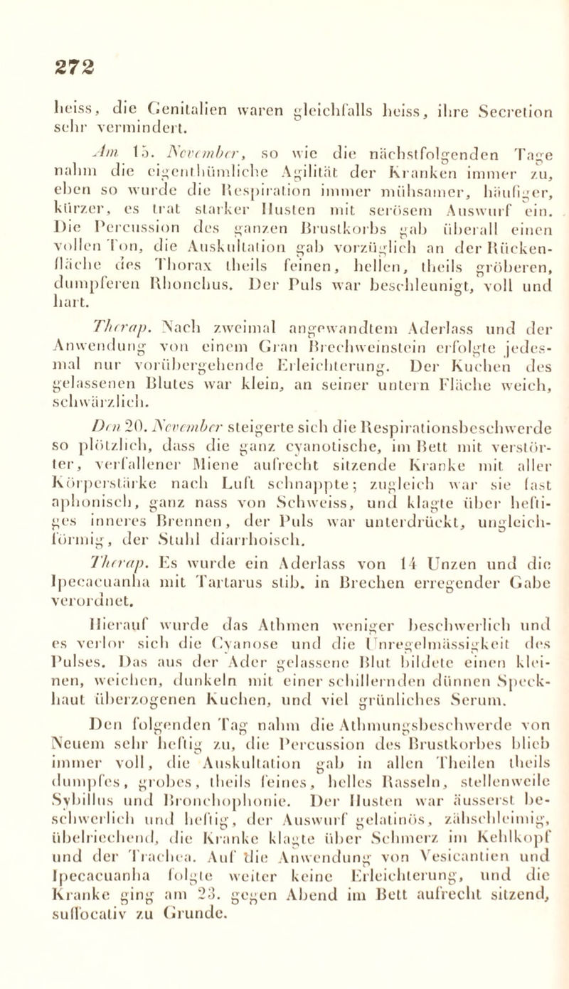 heiss, die Genitalien waren gleichfalls heiss, ihre Secrelion sehr vermindert. Am 15. November, so wie die nächstfolgenden Tage nahm die cigenthümliche Agilität der Kranken immer zu, eben so wurde die Respiration immer mühsamer, häufiger, kurzer, es trat starker Husten mit serösem Auswurf ein. Die Percussion des ganzen Brustkorbs gab überall einen vollen I on, die Auskultation gab vorzüglich an der Rücken- fläche ties I horax theils feinen, hellen, theils gröberen, dumpferen Rhonchus, Der Puls war beschleunigt, voll und hart. Thrrap. Aach zweimal angewandtem Aderlass und der Anwendung von einem Gran Brechweinstein erfolgte jedes- mal nur vorübergehende Erleichterung. Der Kuchen des gelassenen Blutes war klein, an seiner untern Fläche weich, schwärzlich. Den 20. November steigerte sich die Respirationsbeschwerde so plötzlich, dass die ganz cyanotische, im Rett mit verstör- ter, verfallener Miene aufrecht sitzende Kranke mit aller Körperstärke nach Luft schnappte; zugleich war sie fast nphoniscb, ganz nass von Schweiss, und klagte über hefti- ges inneres Brennen, der Puls war unterdrückt, ungleich- förmig, der Stuhl diarrhoisch. I'herap. Es wurde ein Aderlass von 14 Unzen und die Ipecacuanha mit Tartarus slib. in Brechen erregender Gabe verordnet. Hierauf wurde das Athmen weniger beschwerlich und es verlor sich die Cyanose und die Unregelmässigkeit des Pulses. Das aus der Ader gelassene Blut bildete einen klei- nen, weichen, dunkeln mit einer schillernden dünnen Speck- haut überzogenen Kuchen, und viel grünliches Serum. Den folgenden Tag nahm die Athmungsbeschwerde von Neuem sehr heftig zu, die Percussion des Brustkorbes blieb immer voll, die Auskultation gab in allen Theilen theils dumpfes, grobes, theils feines, helles Rasseln, stellen weile Sybillus und Bronchophonie. Der Husten war äusserst be- schwerlich und heftig, der Auswurf gelatinös, zähschleimig, übelriechend, die Kranke klagte über Schmerz im Kehlkopf und der Trachea. Auf die Anwendung von Vesicanlien und Ipecacuanha folgte weiter keine Erleichterung, und die Kranke ging am 23. gegen Abend im Belt aufrecht sitzend, sufTocaliv zu Grunde.