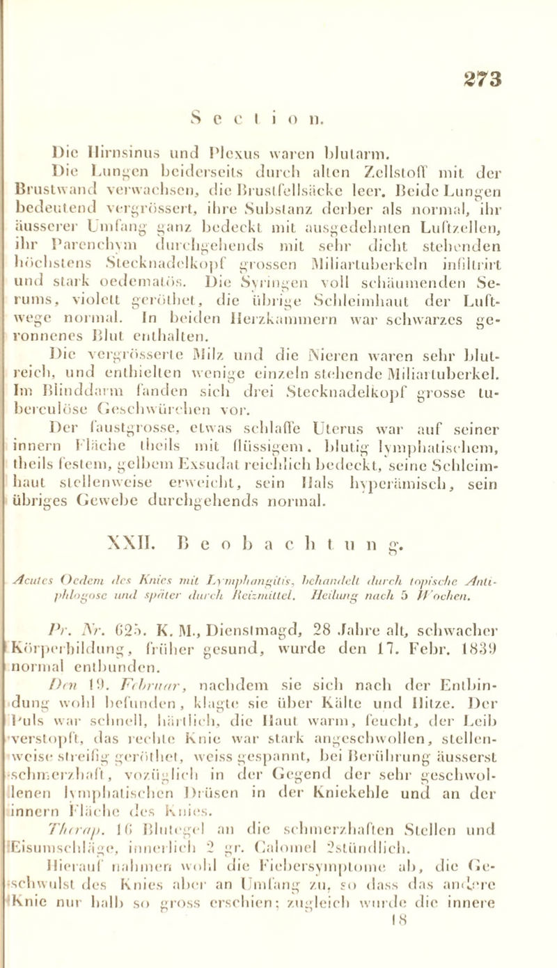 Seel io n. Die Ilirnsinus und Plexus waren blulnnn. Die Lunten bciderseils durch allen ZcllslolT mit der Brustwand verwachsen, die Brustfellsäcke leer. Beide Lungen bedeutend vergrössert, ihre Substanz derber als normal, ihr äusserer Umfang ganz bedeckt mit ausgedehnten Lultzellen, ihr Parenchym durchgehends mit sehr dicht stehenden höchstens Stecknadelkopf grossen Miliartuberkeln infillrirt und stark oedematös. Die Syringen voll schäumenden Se- rums, violett geroihet, die übrige Schleimhaut der Luft- wege normal. In beiden Herzkammern war schwarzes ge- ronnenes Blut enthalten. Die vergrüsserle Milz und die Nieren waren sehr blut- reich, und enthielten wenige einzeln stehende Miliartuberkel. Im Blinddarm fanden sieh drei Stecknadelkopf grosse tu- berculüse Geschwüreben vor. Der laustgrosse, etwas schlaffe Uterus war auf seiner innern fläche llieils mit flüssigem, blutig lymphatischem, theils festem, gelbem Exsudat reichlich bedeckt, seine Schleim- haut stellenweise erweicht, sein lials hyperämisch, sein übriges Gewebe durchgehends normal. XXII. Beo b a c li t ti n sr. o Acutes (Jedem des huics mit Lymphangitis, behandelt durch topische Anti- phlogose will später durch Reizmittel. Heilung nach 5 M achen. Pr. Ar. G23. K. M., Dienslmagd, 28 Jahre alt, schwacher Körperbildung, früher gesund, wurde den 17. Febr. 1839 normal entbunden. Den 19. Februar, nachdem sie sich nach der Entbin- dung wohl befunden, klagte sie über Kälte und Ililze. Der Puls war schnell, härllich, die Haut warm, feucht, der Leib verstopft, das rechte Knie war stark angeschwollen, stellen- weise streifig gerüthet, weiss gespannt, bei Berührung äusserst ■schmerzhaft, voziiglich in der Gegend der sehr geschwol- lenen lymphatischen Drüsen in der Kniekehle und an der innern f läche des Knies. Therau. 1 f! Blutegel an die schmerzhaften Stellen und fEisumschläge, innerlich 2 gr. Calomel 2stündlich. Hierauf nahmen wohl die Fiebersyinplome ab, die Ge- schwulst des Knies aber an Umfang zu, so dass das andere ‘Knie nur halb so gross erschien; zugleich wurde die innere 18