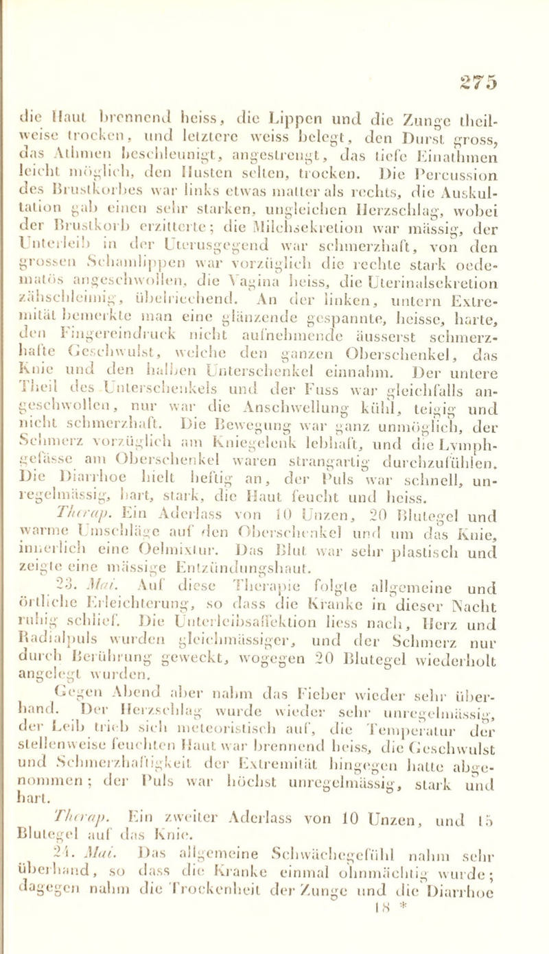 *>f? PL fm 4 •} die Haut brennend heiss, die Lippen und die Zun°e thcil- 'veisc trocken, und letztere wciss belegt, den Durst gross, das Athmeu beschleunigt, angestrengt, das liefe Einatlnnen leicht möglich, den Husten selten, trocken. Die Percussion des Brustkorbes war links etwas matter als rechts, die Auskul- tation gab einen sehr starken, ungleichen Herzschlag, wobei der Brustkorb erzitterte; die ÄJilchsekretion war massig, der Unterlei!) in der Uterusgegend war schmerzhaft, von den grossen Schamlippen war vorzüglich die rechte stark oede- matüs angeschwollen, die Vagina heiss, die Uterinalsckretion zähschleimig, übelriechend. An der linken, untern Extre- mität bemerkte man eine glänzende gespannte, heisse, harte, den I'ingereindruck nicht aufnehmende äusserst schmerz- halte Geschwulst, welche den ganzen Oberschenkel, das Knie und den halben Unterschenkel einnahm. Der untere I heil des Unterschenkels und der Fuss war gleichfalls an- geschwollen, nur war die Anschwellung kühl, teigig und nicht schmerzhaft. Die Bewegung war ganz unmöglich, der Schmerz vorzüglich am Kniegelenk lebhaft, und die Lymph- gelasse am Oberschenkel waren strangartig durchzufühlen. Die Diarrhoe hielt heftig an, der Puls war schnell, un- regelmässig, hart, stark, die Haut feucht und heiss. Thiraj). Ein Aderlass von 10 Unzen, 20 Blutegel und warme Einschläge aul den Oberschenkel und um das Knie, innerlich eine Oelmixlur. Das Blut war sehr plastisch und zeigte eine massige Entzündungshaut. 2a. Mai. Auf di esc Therapie folgte allgemeine und örtliche Erleichterung, so dass die Kranke in dieser Nacht ruhig schlief. Die Unterleibsallektion liess nach, Herz und Badialpuls wurden glcichmässiger, und der Schmerz nur durch Berührung geweckt, wogegen 20 Blutegel wiederholt angelegt wurden. Gegen Abend aber nahm das Fieber wieder sehr über- hand. Der Herzschlag wurde wieder sehr unregelmässig, der Leib trieb sich meteoristisch auf, die Temperatur der stellenweise feuchten Haut war brennend heiss, die Geschwulst und Schmerzhaftigkeit der Extremität hingegen hatte abge- nommen ; der Puls war höchst unregelmässig, stark und hart. Thcrap. Ein zweiter Aderlass von 10 Unzen, und 15 Blutegel auf das Knie. 2i. Mat. Das allgemeine Sehwächegclühl nahm sehr überhand, so dass die Kranke einmal ohnmächtig wurde; dagegen nahm die Trockenheit der Zunge und die Diarrhoe IS *