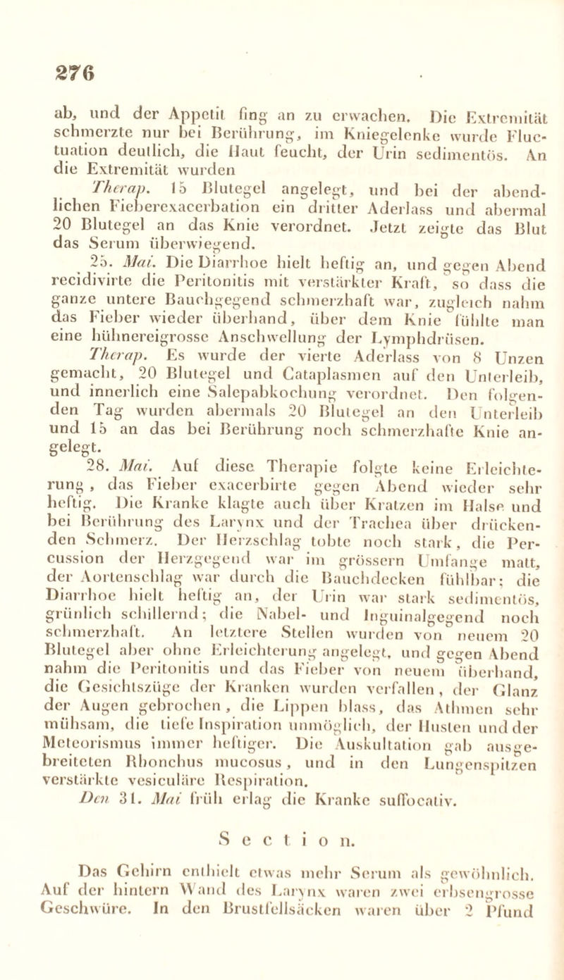 ab, und der Appetit fing an zu erwachen. Die Extremität schmerzte nur bei Berührung, im Kniegelenke wurde Fluc- tuation deutlich, die Haut feucht, der Urin sedimentös. An die Extremität wurden Therap. 15 Blutegel angelegt, und bei der abend- lichen Fieberexacerbation ein dritter Aderlass und abermal 20 Blutegel an das Knie verordnet. Jetzt zeigte das Blut das Serum überwiegend. 25. Mai. Die Diarrhoe hielt heftig an, und gegen Abend recidivirte die Peritonitis mit verstärkter Kraft, so dass die ganze untere Bauchgegend schmerzhaft war, zugleich nahm das Fieber wieder überhand, über dem Knie fühlte man eine hühnereigrosse Anschwellung der Lymphdriisen. Therap. Es wurde der vierte Aderlass von 8 Unzen gemacht, 20 Blutegel und Cataplasmen auf den Unterleib, und innerlich eine Salepabkochung verordnet. Den folgen- den Tag wurden abermals 20 Blutegel an den Unterleib und 15 an das bei Berührung noch schmerzhafte Knie an- gelegt. 28. Mai. Auf diese Therapie folgte keine Erleichte- rung , das Fieber exacerbirte gegen Abend wieder sehr heftig. Die Kranke klagte auch über Kratzen im Halse und bei Berührung des Larynx und der Trachea über drücken- den Schmerz. Der Herzschlag tobte noch stark, die Per- cussion der Herzgegend war im grossem Umfange matt, der Aortenschlag war durch die Bauchdecken fühlbar; die Diarrhoe hielt heftig an, der Urin war stark sedimentös, grünlich schillernd; die Nabel- und Inguinalgegend noch schmerzhaft. An letztere Stellen wurden von neuem 20 Blutegel aber ohne Erleichterung angelegt, und gegen Abend nahm die Peritonitis und das Fieber von neuem überhand, die Gesichtszüge der Kranken wurden verfallen, der Glanz der Augen gebrochen, die Lippen blass, das Athmen sein- mühsam, die tiefe Inspiration unmöglich, der Husten und der Meteorismus immer heftiger. Die Auskultation gab ausge- breiteten Rbonchus mucosus, und in den Lungenspitzen verstärkte vesiculäre Respiration. Den 31. Mai früh erlag die Kranke sufTbcaliv. Sec t i o n. Das Gehirn enthielt etwas mehr Serum als gewöhnlich. Aul der hintern \\ and des Larynx waren zwei erbsengrosse Geschwüre. In den Brustlellsäcken waren über 2 Pfund