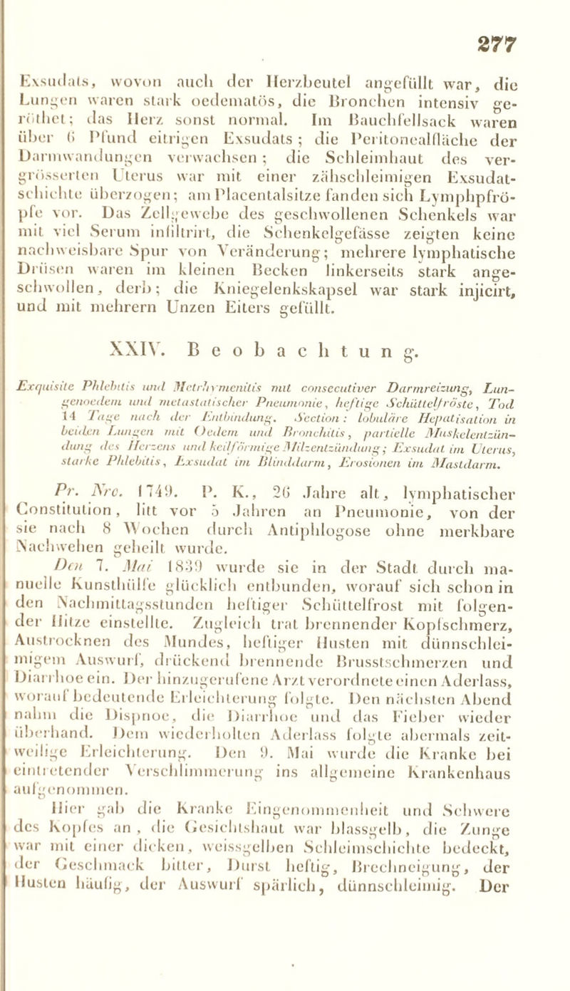 Exsudats, wovon auch der Herzbeutel angefüllt war, die Lungen waren stark oedematös, die Bronchen intensiv ge- rüthct; das Herz sonst normal. Im Bauchfellsack waren über (! Pfund eitrigen Exsudats; die Peritonealfläche der Darmwandungen verwachsen ; die Schleimhaut des ver- grösserten Uterus war mit einer zähschleimigen Exsudat- schichte überzogen; am Placentalsitze fanden sich Lymphpfrö- pfe vor. Das Zellgewebe des geschwollenen Schenkels war mit viel Serum infiltrirt, die Schenkelgefässe zeigten keine nachweisbare Spur von Veränderung; mehrere lymphatische Drüsen waren im kleinen Becken linkerseits stark ange- schwollen, derb; die Kniegelenkskapsel war stark injicirt, und mit mehrern Unzen Eiters gefüllt. XXI\. Beobachtung. Exquisite Phlebitis uml Ifletrlirmcnilis mit consecutiver Darmreizung, Lun- gcnoedern und metastatischer Pneumonie, heftige Schüttelfröste, Tod 14 Tage nach der Lutbindung. Section: lobuläre Hepatisation in beulen Lungen mit (ledern und Bronchitis, partielle Mushelentzün- dang des Herzens und keilförmige Milzentzündung; Exsudat im Uterus, starke Phlebitis, Exsudat im Blinddarm, Erosionen im Mastdarm. Pr. Are. 1749. P. K., 2G Jahre alt, lymphatischer Constitution, litt vor 5 Jahren an Pneumonie, von der sie nach 8 Wochen durch Antiphlogose ohne merkbare Nachwelten geheilt wurde. Den 7. Mai 1839 wurde sie in der Stadt durch ma- nuelle Kunsthülfe glücklich entbunden, worauf sich schon in den Nachmittagsstunden heftiger Schüttelfrost mit folgen- der Hitze einstellte. Zugleich trat brennender Kopfschmerz, Austrocknen des Mundes, heftiger Husten mit dünnschlei- migem Auswurl, drückend brennende Brusstschmcrzen und Diarrhoe ein. Der hinzugerufene Arzt verordnele einen Aderlass, woran! bedeutende Erleichterung folgte. Den nächsten Abend nahm die Dispnoe, die Diarrhoe und das Fieber wieder überhand. Dem wiederholten Aderlass folgte abermals zeit- weilige Erleichterung. Den 9. Mai wurde die Kranke hei eintretender Verschlimmerung ins allgemeine Krankenhaus aufgenommen. Hier gab die Kranke Eingenommenheit und Schwere des Kopfes an , die (»esichtshaut war blassgelb, die Zunge war mit einer dicken, weissgelben Schleimschichte bedeckt, der Geschmack bitter, Durst heftig, Brechneigung, der Husten häufig, der Auswurl spärlich, dünnschleimig. Der
