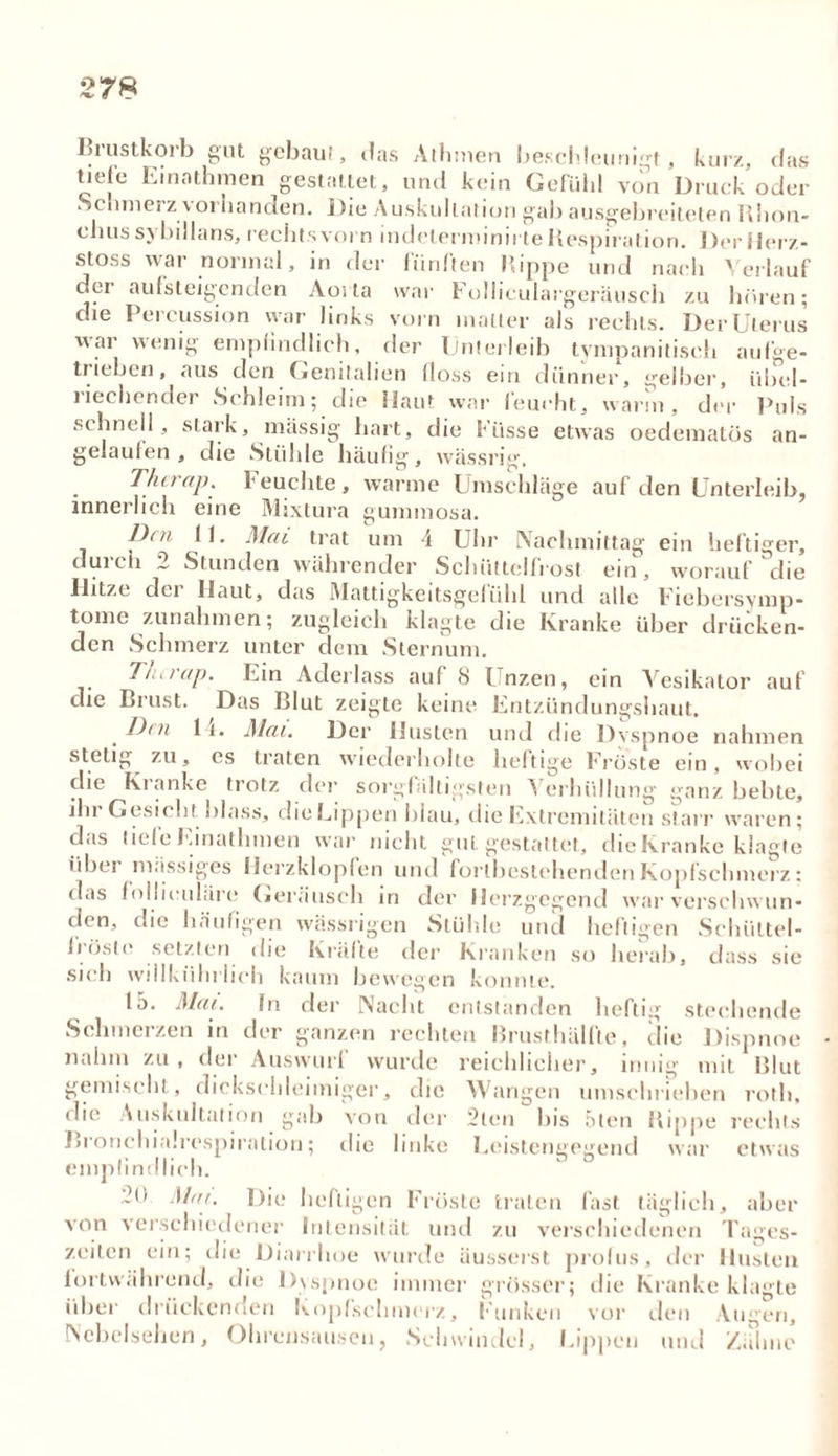 2 78 I5i ustkorb gut gebaut, das Athmen beschleunigt, kurz, das tiefe Einatbmen gestaltet, und kein Gefühl von Druck oder Schmerz vorhanden. Die Auskultation gab ausgebreiteten Rhon- ebus sybillans, rechts vorn indeterminirteRespiration. Der Herz- stoss war normal, in der fünften Rippe und nach Verlauf der aufsteigenden Aoi ta war Folliculargeräusch zu hören; die 1 eicussion uar links vorn matter als rechts. DerUtertis war wenig empfindlich, der Unterleib tvmpanitisch aufge- trieben, aus den Genitalien floss ein dünner, gelber, übel- riechender Schleim; die Haut war feucht, warm, der Puls schnell, stark, massig hart, die Küsse etwas oedematüs an- gelaufen, die Stühle häufig, wässrig. Therap. Feuchte, warme Umschläge auf den Unterleib, innerlich eine Mixtura gummosa. Den lf. Mai trat um 4 Uhr Nachmittag ein heftiger, durch 2 Stunden währender Schüttelfrost ein, worauf die Ilitze dci Haut, das Wattigkeitsgefühl und alle Fiebersvmp- tome Zunahmen; zugleich klagte die Kranke über drücken- den Schmerz unter dem Sternum. T/urap. Uin Aderlass auf 8 Unzen, ein Vesikator auf die Brust. Das Blut zeigte keine Entzündungshaut, Den 11. Mai. Der Husten und die Dvspnoe nahmen stetig zu, cs traten wiederholte heftige Fröste ein, wobei die Kranke trotz der sorgfältigsten A erhiillung ganz bebte, iln Gestellt blass, die Lippen blau, die Extremitäten starr waren; das liefe Emathmen war nicht gut gestattet, dieKranke klagte übei massiges Herzklopfen und forlbestehenden Kopfschmerz: das follieuiäre Geräusch in der Herzgegend war verschw un- den, die häufigen wässrigen Stühle und heftigen Schiiltel- flöste setzten die Kräfte der Kranken so herab, dass sie sich willkiihrlich kaum bewegen konnte. 15. Mai. fn der Nacht entstanden heftig stechende Schmerzen in der ganzen rechten Brusthälfte, die Dispnoe nahm zu, der Auswurf wurde reichlicher, innig mit Blut gemischt, dickschleimiger, die Wangen umschrieben roth, die Auskultation gab von der 2ten bis 5ten Rippe rechts Bronchialrespiration; die linke Leistengegend war etwas empfindlich. 2(1 Mai. Die heftigen Fröste traten fast täglich, aber von verschiedener Intensität und zu verschiedenen Tages- zeiten ein; die Diarrhoe wurde üusserst profus, der Husten fortwährend, die Dyspnoe immer grösser; die Kranke klagte über drückenden Kopfschmerz, Funken vor den Augen, Nebelsehen, Ohrensausen, Schwindel, Lippen und Zähne