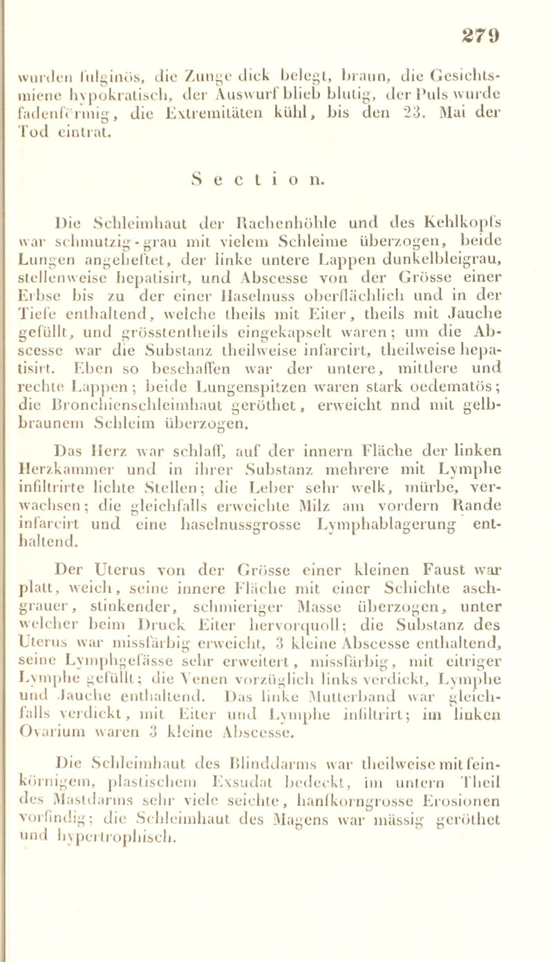 wtmlen lülginös, die Zunge dick belegt, braun, die Gesichts- miene hvpokratisch, der Auswurf blich blutig, der Puls wurde fadenförmig, die Extremitäten kühl, bis den 23. Mai der Tod cintrat. S e c l i o n. D ie Schleimhaut der Rachenhöhle und des Kehlkopfs war schmutzig - grau mit vielem Schleime überzogen, beide Lungen angeheftet, der linke untere Lappen dunkelbleigrau, stellenweise hepatisirt, und Abscesse von der Grösse einer Erbse bis zu der einer Haselnuss oberflächlich und in der Tiefe enthaltend, welche theils mit Eiter, theils mit Jauche gefüllt, und grösstentheils eingekapselt waren; um die Ab- scessc war die Substanz theilweise infarcirt, theilweise hepa- tisirt. Eben so beschaffen war der untere, mittlere und rechte Lappen; beide Lungenspitzen waren stark oedematös; die Bronchienschleimhaut gerüthet, erweicht nnd mit gelb- braunem Schleim überzogen. Das Herz war schlaff, auf der innern Fläche der linken Herzkammer und in ihrer Substanz mehrere mit Lymphe infiltrirte lichte Stellen; die Leber sehr welk, mürbe, ver- wachsen; die gleichfalls erweichte Milz am vordem Rande infarcirt und eine haselnussgrosse Lymphablagerung ent- haltend. Der Uterus von der Grösse einer kleinen Faust war platt, weich, seine innere Fläche mit einer Schichte asch- grauer, stinkender, schmieriger Masse überzogen, unter welcher beim Druck Eiter hervorquoll; die Substanz des Uterus war missfürbig erweicht, 3 kleine Abscesse enthaltend, seine Lymphgefässe sehr erweitert, missfarbig, mit eitriger Lymphe gelüilt; die Venen vorzüglich links verdickt, Lymphe und Jauche enthaltend. Das linke Mutterband war gleich- fa 11s verdickt, mit Eiter und Lymphe inlillrirt; im liuken Ovarium waren 3 kleine Abscesse. Die Schleimhaut des Blinddarms war theilweise mit fein- körnigem, plastischem Exsudat bedeckt, im untern 1 heil des Mastdarms sehr viele seichte, hanfkorngrosse Erosionen vorfindig; die Schleimhaut des Magens war mässig gerüthet und hypertrophisch.