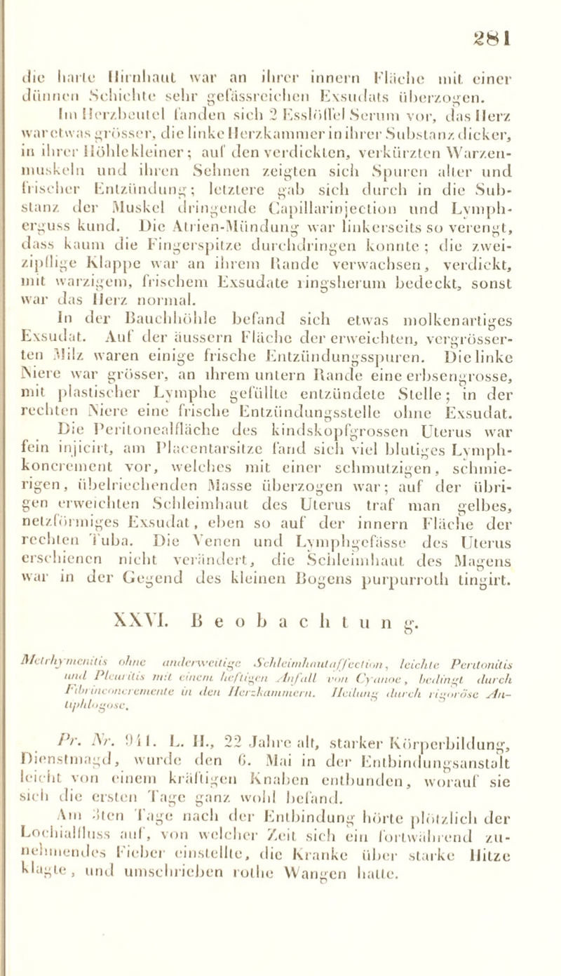 die harte Hirnhaut war an ihrer innern Fläche mit. einer dünnen Schichte sehr gefässreichen Exsudats überzogen. Im Herzbeutel landen sich 2 Esslöffel Serum vor, das Herz war etwas grösser, die linke Herzkammer in ihrer Substanz dicker, in ihrer Höhle kleiner; auf den verdickten, verkürzten Warzen* inuskeln und ihren Sehnen zeigten sicli Spuren alter und bischer Entzündung; letztere gab sich durch in die Sub- stanz der Muskel dringende Capillarinjection und Lvmph- erguss kund. Die Atrien-Mündung war linkerseits so verengt, dass kaum die Fingerspitze durchdringen konnte ; die zwei- zipflige Klappe war an ihrem Rande verwachsen, verdickt, mit warzigem, frischem Exsudate ringsherum bedeckt, sonst war das Herz normal. ln der Bauchhöhle befand sich etwas molkenartiges Exsudat. Aul der äussern Flache der erweichten, vergrösser- ten Milz waren einige frische Entzündungsspuren. Die linke INiere war grösser, an ihrem untern Rande eine erbsengrosse, mit plastischer Lymphe gefüllte entzündete Stelle; in der rechten INiere eine frische Entzündungsstelle ohne Exsudat. Die Peritonealfläche des kindskopfgrossen Uterus war fein injicirt, am Placentarsitze fand sich viel blutiges Lymph- koncrement vor, welches mit einer schmutzigen, schmie- rigen, übelriechenden Masse überzogen war; auf der übri- gen erweichten Schleimhaut des Uterus traf man gelbes, netzförmiges Exsudat, eben so auf der innern Fläche der rechten Tuba. Die Venen und Lymphgefässe des Uterus erschienen nicht verändert, die Schleimhaut des Magens war in der Gegend des kleinen Bogens purpurroth tingirt. XXM. Beobach tun g-. O J\Ith hymcnitis ohne (inde/'\veitige Schleimhaut uff ect ion, leichte Peritonitis mul Pleuritis mit einem heftigen ylnfall von Cycinoe, bedingt durch Fibruiconcremcnte ui den Herzkammern. Heilung durch rigorose slu- lijddogosc, Pr. Ar. Dil. L. II., 22 Jahre alt, starker Körperbildung, Dienstmagd, wurde den (>. Mai in der Entbindungsanstalt leicht von einem kräftigen Knaben entbunden, worauf sie sich die ersten Tage ganz wohl befand. Am flten läge nach der Entbindung hörte plötzlich der Lochiallluss auf, von welcher Zeit sich ein fortwährend zu- nehmendes l ieber einstellte, die Kranke über starke Hitze klagte, und umschrieben rollie Wangen hatte.