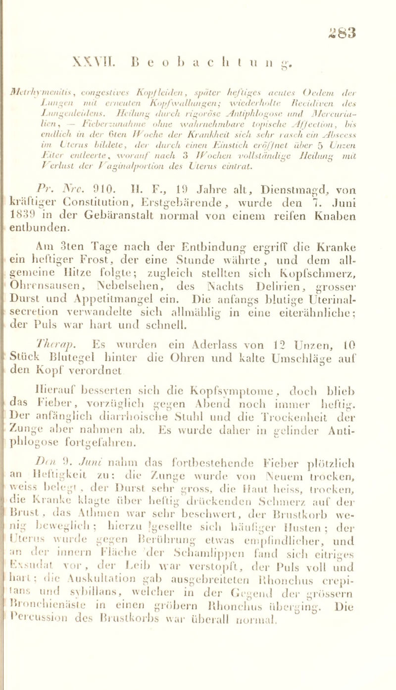 XXVII. B e o 1) acht u n g. Jl/ctr/nnienitis, congestivcs Kopf leiden, später heftiges acutes (ledern da J.ungen mit erneuten Kopfwallungent ■wiederholte Ueeidiven des J.iuigenleiilcns. Heilung durch rigorose Antiphlogose und fllercuria- licn, — Hiebet Zunahme ohne wahrnehmbare topische Afjeclion, bis endlich in der (den JVoche der Krankheit sich sehr rasch ein Absccss vn Uterus bildete, der durch einen l'.instich eröffnet über 5 Unzen /•.der entleerte, worauf nach 3 /kochen vollständige Heilung mit Verlust der Vaginalportion des Ltems eint rat. Pr. Are. 910. 11. F., 19 Jahre all, Dienstmagd, von kräftiger Constitution, Erstgebärende, wurde den 1. Juni 1839 in der Gebäranstalt normal von einem reifen Knaben entbunden. Am 3ten Tage nach der Entbindung ergriff die Kranke ein heftiger Frost, der eine Stunde währte, und dem all- gemeine Ilitze folgte; zugleich stellten sich Kopfschmerz, Ohrensausen, Nebelsehen, des Nachts Delirien, grosse]1 Durst und Appetitmangel ein. Die anfangs blutige Uterinal- secretion verwandelte sich allmählig in eine eiterähnliche; der Puls war hart und schnell. Thcrap. Es wurden ein Aderlass von 12 Unzen, 10 Stück Blutegel hinter die Ohren und kalte Umschläge auf den Kopf verordnet Hierauf besserten sich die Kopfsymptome, doch blieb das lieber, vorzüglich gegen Abend noch immer heftig. Der anfänglich diarrhoische Stuhl und die Trockenheit der Zunge aber nahmen ab. Es wurde daher in gelinder Anti- phlogose fortgelähren. Dm 9. Juni nahm das fortbestchende Fieber plötzlich an Heiligkeit zu: die Zunge wurde von Neuem trocken, weiss belegt . der Durst sehr gross, die Haut heiss, trocken, die Kranke klagte über heftig drückenden Schmerz auf der Brust, das Alhmen war sehr beschwert, der Brustkorb we- nig beweglich; hierzu [geseilte sich häufiger Husten; der Uterus wurde gegen Berührung etwas empfindlicher, und an der hinein Fläche der Schamlippen fand sich eitriges Evsudat vor, der Eeib war verstopft, der Puls voll und hau ; die Auskultation gab ausgebreiteten Bhonchus crepi- !ans und sybillans, welcher in der Gegend der grossem lnonehienäste in einen grobem Bhonchus überging. Die Percussion des Brustkorbs war überall normal.