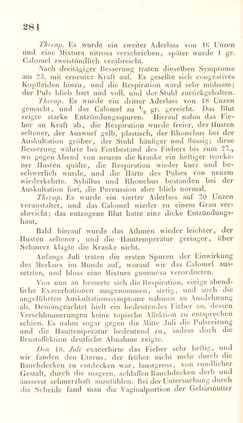 T/icrap. Es wurde ein zweiter Aderlass von 16 Unzen und eine Mixtura nitrosa verschrieben, später wurde I gr. Galomel zweistündlich verabreicht. Nach dreitägiger Besserung traten dieselben Symptome am 23. mit erneuter Kraft auf. Es gesellte sich congestives Kopdeiden hinzu, und die Respiration ward sehr mühsam; der Puls blieb hart und voll, und der Stuhl zuriickgehallen. Jhcrap. Es wurde ein dritter Aderlass von 18 Unzen gemacht, und das Galomel zu */2 gr. gereicht. Das Blut zeigte starke Entzündungsspuren. Hierauf nahm das Fie- ber an Kraft ab, die Respiration wurde freier, der Husten seltener, der Auswurf gelb, plastisch, der Rhonchus bei der Auskultation gröber, der Stuhl häufiger und flüssig; diese Besserung währte bei Fortbestand des Fiebers bis zum 21., wo gegen Abend von neuem die Kranke ein heftiger trocke- ner Husten cjuältc, die Respiration wieder kurz und be- schwerlich wurde, und die Härte des Pulses von neuem wiederkehrte. Sybillus und Rhonchus bestanden bei der Auskultation fort, die Percussion aber blieb normal. Therap. Es wurde ein vierter Aderlass auf 20 Unzen veranstaltet, und das Calomel wieder zu einem Gran ver- abreicht; das entzogene Blut hatte eine dicke Entzündungs- haut. Bald hierauf wurde das Athmen wieder leichter, der Husten seltener, und die Hauttemperatur geringer, über Schmerz klagte die Kranke nicht. Anfangs Juli traten die ersten Spuren der Einwirkung des Merkurs im Munde auf, worauf wir das Galomel aus- setzlen, und bloss eine Mixtura gummosa verordneten. Von nun an besserte sich die Respiration, einige abend- liche Exacerbationen ausgenommen, stetig, und auch die angeführten Auskultationssymptome nahmen an Ausdehnung ab. Demungcachtet hielt ein bedeutendes Fieber an, dessen Verschlimmerungen keine topische Aflektion zu entsprechen schien. Es nahm sogar gegen die Mitte Juli die Pulsreizung und die Ilaultemperatur bedeutend zu, indess doch die Brustaffektion deutliche Abnahme zeigte. Dm 18. Juli exacerbirte das Fieber sehr heftig, und wir fanden den Uterus, der früher nicht mehr durch die Bauchdecken zu entdecken war, fäustgross, von rundlicher Gestalt, durch die magern, schlaffen Bauchdecken derb und äusserst schmerzhaft anzufühlen. Bei der Untersuchung durch die Scheide fand man die Vaginalportion der Gebärmutter