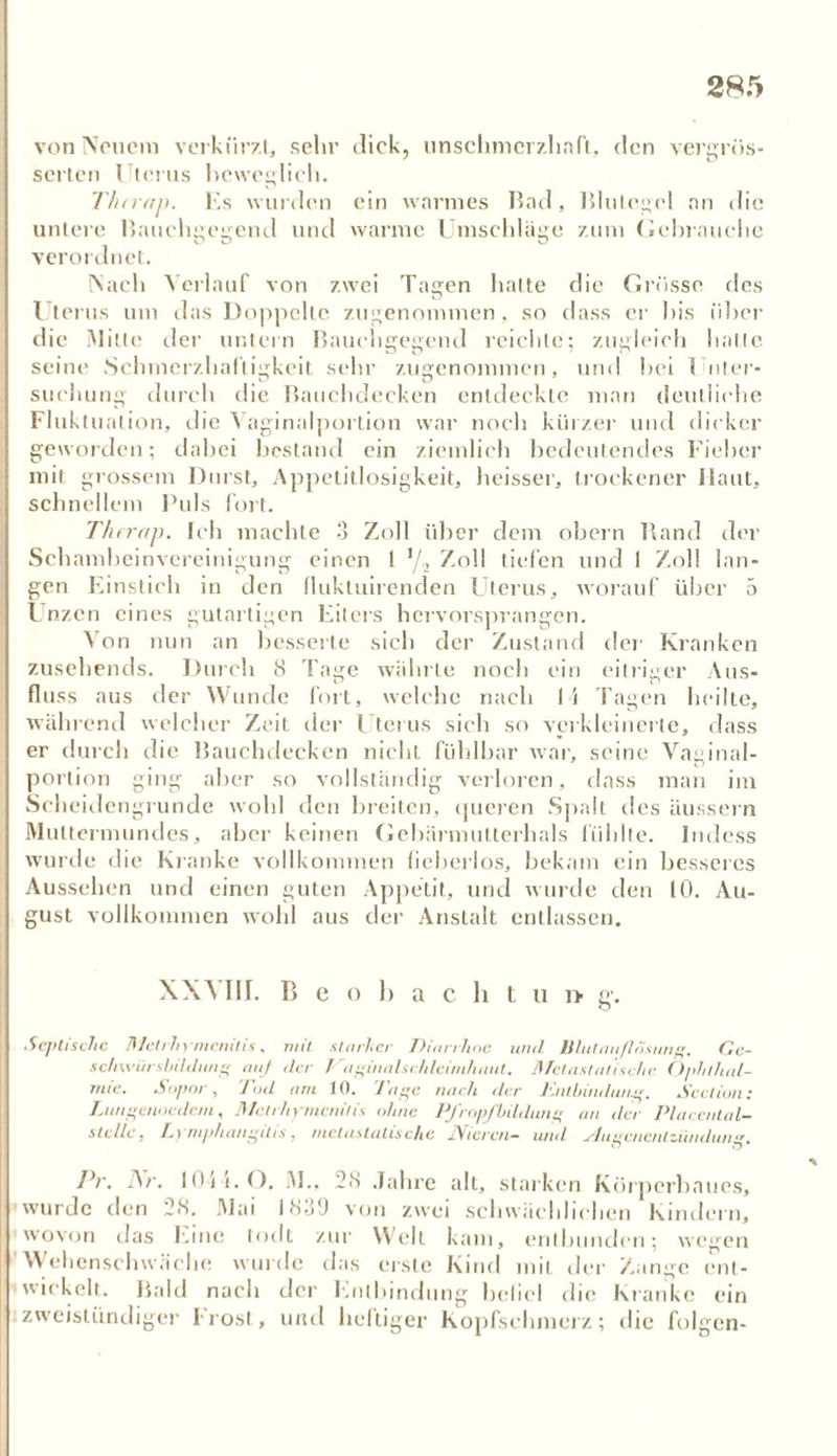 von Neuem verkürzt., sehr dick, unschmerzhaft, den verdros- senen Uterus beweglich. Thtrap. Es wurden ein warmes Bad , T5lnan die untere Hauchgegend und warme Umschläge zum Gebrauche verordnet. Nach Verlauf von zwei Tagen halte die Grösse des Uterus um das Doppelte zugenommen , so dass er bis über die Mitte der untern Bauchgegend reichte; zugleich halte seine Schmerzhaftigkeit sehr zugenommen, und bei Unter- suchung durch die Bauchdecken entdeckte man deutliche Fluktuation, die Vaginalportion war noch kürzer und dicker geworden; dabei bestand ein ziemlich bedeutendes Fieber mit grossem Durst, Appetitlosigkeit, heisser, trockener Haut, schnellem Puls fort. Thtrap. Ich machte 3 Zoll über dem obern Rand der Schambeinvereinigung einen ! 1/2 Zoll tiefen und 1 Zoll lan- gen Einstich in den fluktuirenden Uterus, worauf über 5 Unzen eines gutartigen Eiters hervorsprangen. Von nun an besserte sich der Zustand der' Kranken zusehends. Durch 8 Tage währte noch ein eitriger Aus- fluss aus der Wunde fort, welche nach 11 Tagen heilte, während welcher Zeit der Uterus sich so verkleinerte, dass er durch die Bauchdecken nicht fühlbar war, seine Vaginal- portion ging aber so vollständig verloren, dass man im Scheidengrunde wohl den breiten, queren Spalt des äussern Muttermundes, aber keinen Gebärmutterhals fühlte. Indcss wurde die Kranke vollkommen lieberlos, bekam ein besseres Aussehen und einen guten Appetit, und wurde den 10. Au- gust vollkommen wohl aus der Anstalt entlassen. XXVIII. Beobacht u i> g-. Septische Mctrhymenitis, mit starker Dian Jute und Blulauftosung. Ge- schwürsbildung auj der Vaginalschleimhaul. Metastatische Ophthal- mie. Sopor, Tod am 10. Tage nach der Entbindung. Section: Lungenoedcm, Mctrhymenitis ohne Pfropfbildung an der Placental- sle/le, Lymphangilis, mctastalische Nieren- und Augenentzündung. Pr. Ar. 111} i. O. M., 28 Jahre all, starken Kürpcrl jaues, wurde den 28. Mai 1830 von zwei schwächlichen Kindern, wovon das Eine lodt zur Well kam, entbunden; wegen Wehenschwäche wurde das erste Kind mit der Zange ent- wickelt. Bald nach der Entbindung befiel die Kranke ein zweistündiger Irost, und heftiger Kopfschmerz; die folgen-