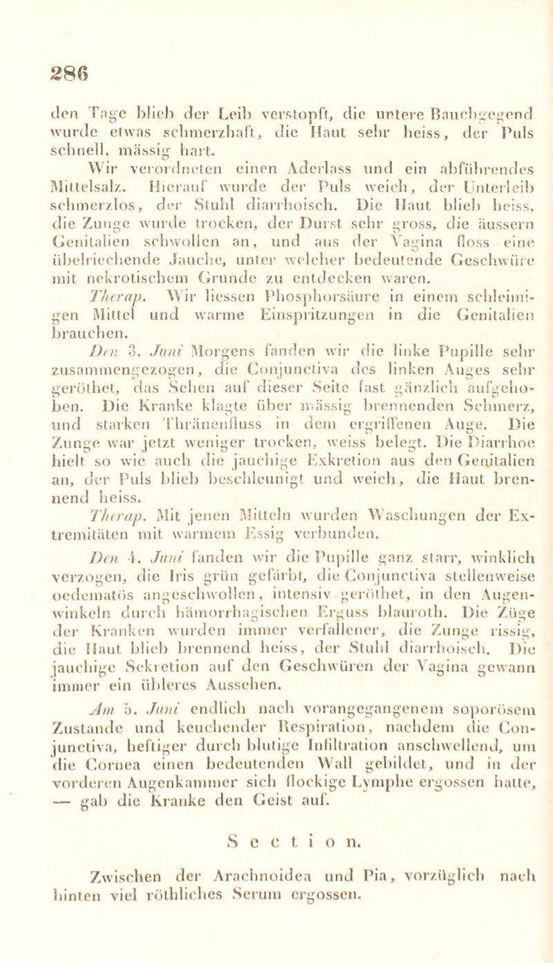 den Tage blieb der Leib verstopft, die untere Baucbfegend wurde etwas schmerzhaft, die Haut sehr heiss, der Puls schnell, massig hart. W ir verordneten einen Aderlass und ein abführendes Mittelsalz. Hierauf wurde der Puls weich, der Unterleib schmerzlos, der Stuhl diarrhoisch. Die Haut blieb heiss, die Zunge wurde trocken, der Durst sehr gross, die äussern Genitalien schwollen an, und aus der Vagina floss eine übelriechende Jauche, unter welcher bedeutende Geschwüre mit nekrotischem Grunde zu entdecken waren. Thcrap. Wir liessen Phosphorsäure in einem schleimi- gen Mittel und warme Einspritzungen in die Genitalien brauchen. Den 3. Juni Morgens fanden wir die linke Pupille sehr zusammengezogen, die Gonjunctiva des linken Auges sehr gerüthet, das Sehen auf dieser Seite fast gänzlich aufgeho- ben. Die Kranke klagte über massig brennenden Schmerz, und starken Thränenfluss in dem ergriffenen Auge. Die Zunge war jetzt weniger trocken, weiss belegt. Die Diarrhoe hielt so wie auch die jauchige Exkretion aus den Genitalien an, der Puls blieb beschleunigt und weich, die Haut bren- nend heiss. Thcrap. Mit jenen Mitteln wurden Waschungen der Ex- tremitäten mit warmem Essig verbunden. Den 4. Juni fanden wir die Pupille ganz starr, winklich verzogen, die Iris grün gefärbt, die Gonjunctiva stellenweise oedematos angeschwollen, intensiv gerüthet, in den Augen- winkeln durch hämorrhagischen Erguss blauroth. Die Züge der Kranken wurden immer verfallener, die Zunge rissig, die Haut blieb brennend heiss, der Stuhl diarrhoisch. Die jauchige Sekretion auf den Geschwüren der Vagina gewann immer ein übleres Aussehen. Am 5. Juni endlich nach vorangegangenem soporösem Zustande und keuchender Respiration, nachdem die Gon- junctiva, heftiger durch blutige Infiltration anschwellend, um die Cornea einen bedeutenden Wall gebildet, und in der vorderen Augenkammer sich (lockige Lymphe ergossen hatte, — gab die Kranke den Geist auf. S e c t i o n. Zwischen der Arachnoidea und Pia, vorzüglich nach hinten viel rölhliches Serum ergossen.