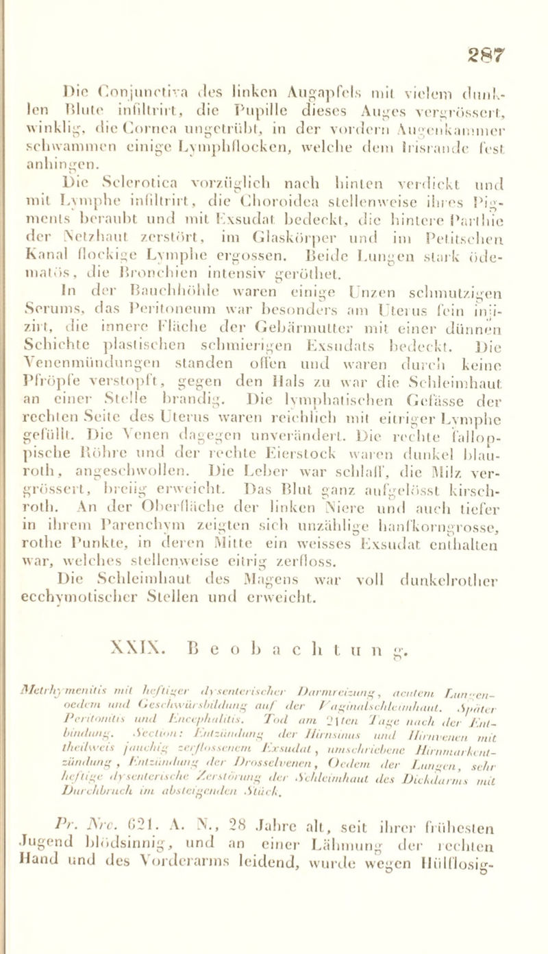 Die Conjunctiva 11es linken Augapfels mit vielem dunk- len Blute infdlrirt, die Pupille dieses Auges vergrössert, winklig, die Cornea ungetrübt, in der vordem Augenkammer schwammen einige Lymphflocken, welche dem Irisrande fest anhingen. Die Sclerotien vorzüglich nach hinten verdickt und mit Lymphe infillrirt, die Choroidea stellenweise ihres Pig- ments beraubt und mit Exsudat bedeckt, die hintere Parlhie der Netzhaut zerstört, im Glaskörper und im Petitschen Kanal flockige Lymphe ergossen. Beide Lungen stark öde- matös, die Bronchien intensiv gerölhet. In der Bauchhöhle waren einige Unzen schmutzigen Serums, das Peritoneum war besonders am Uteius fein inji- zirt, die innere Fläche der Gebärmutter mit einer dünnen Schichte plastischen schmierigen Exsudats bedeckt. Die Venenmündungen standen offen und waren durch keine Pfropfe verstopft, gegen den Hals zu war die Schleimhaut an einer Stelle brandig. Die lymphatischen Gefässe der rechten Seite des Uterus waren reichlich mit eitriger Lymphe gefüllt. Die Venen dagegen unverändert. Die rechte fallop- pische Röhre und der rechte Eierstock waren dunkel blau- roth, angeschwollen. Die Leber war schlaff, die Milz ver- grössert, breiig erweicht. Das Blut ganz aufgelösst kirsch- rot!). An der Oberfläche der linken Niere und auch tiefer in ihrem Parenchym zeigten sich unzählige hanfkorngrosse, rothe Punkte, in deren Milte ein weisses Exsudat enthalten war, welches stellenweise eitrig zerfloss. Die Schleimhaut des Magens war voll dunkelrother ecchymotischer Sieben und erweicht. XXIX. Beobachtung'. Metrhymenitis mit heftiger dysenterischer Darmreizung, acutem Lunen- oetlem und Geschwürsbildung auf der V aginnlschleimhaul. Später Peritonitis und Encephalitis. Tod am ‘2\tcu luge nach der Ent- bindung. Sedum: Entzündung der llirnsinus und llirnvenen mit theilweis jauchig zerflossenem Exsudat , umschriebene Hirnmarkcnt- zündung , Entzündung der Drosselvenen, Ordern der Lunten sehr heftige dysenterische Zerstörung der Schleimhaut des Dickdarms mit Durchbruch im absteigenden .Stück. Pr. J\rc. 821. A. N., 28 Jahre alt, seit ihrer frühesten Jugend blödsinnig, und an einer Lähmung der 1 echten Hand und des Vorderarms leidend, wurde wegen Hiilflosur-