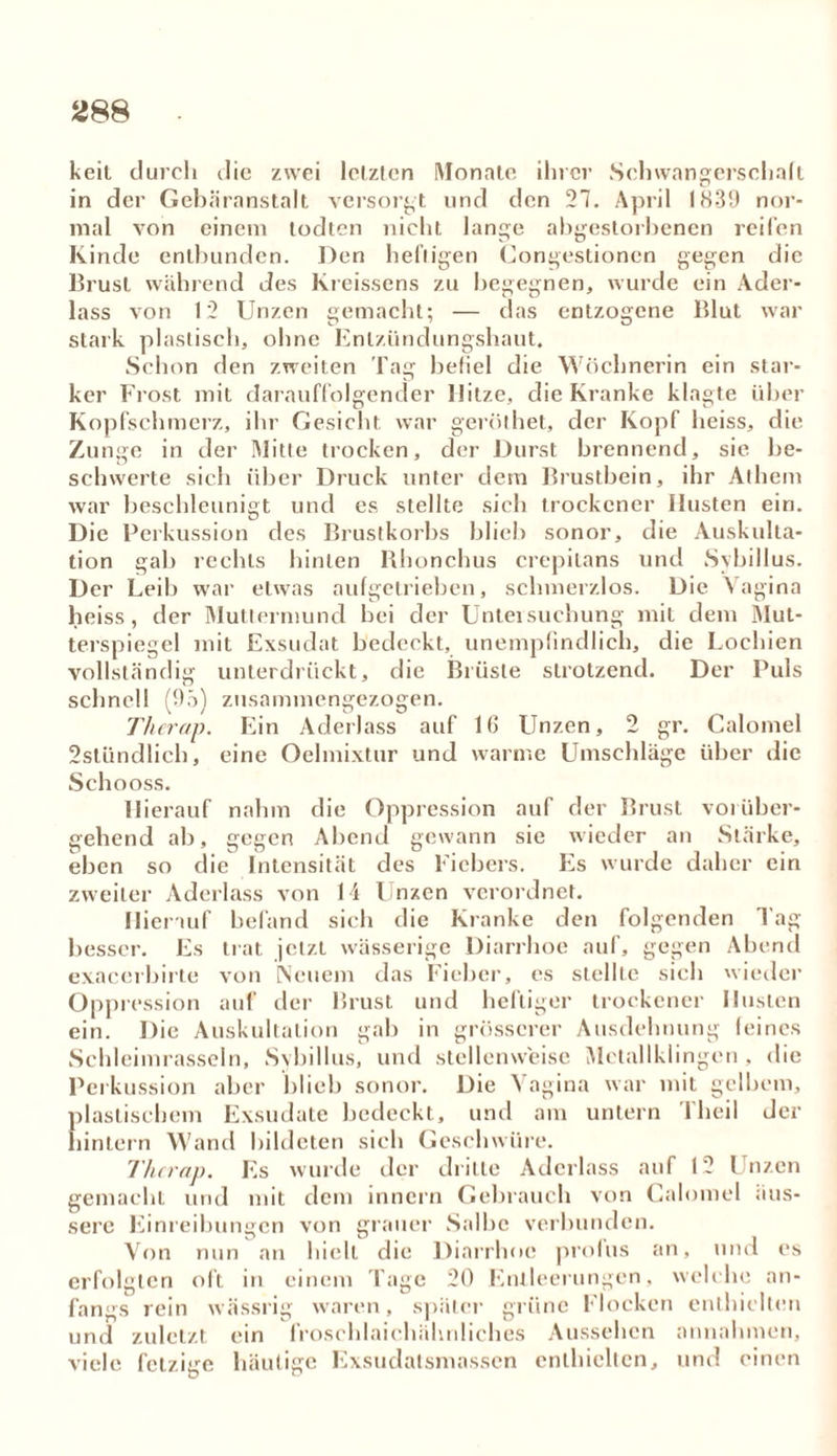 keil durch die zwei letzten Monate ihrer Schwangersehalt in der Gebäranstalt versorgt und den 27. April 1831) nor- mal von einem todten nicht lange abgestorbenen reifen Kinde entbunden. Den heftigen Congestionen gegen die Brust während des Kreissens zu begegnen, wurde ein Ader- lass von 12 Unzen gemacht; — das entzogene Blut war stark plastisch, ohne Enlzündungshaut. Schon den zweiten Tag befiel die Wöchnerin ein star- ker Frost mit darauffolgender Hitze, die Kranke klagte über Kopfschmerz, ihr Gesicht war geröthet, der Kopf heiss, die Zunge in der Mitte trocken, der Durst brennend, sie be- schwerte sich über Druck unter dem Brustbein, ihr Athem war beschleunigt und es stellte sich trockener Husten ein. Die Perkussion des Brustkorbs blieb sonor, die Auskulta- tion gab rechts hinten Khonchus crepilans und Sybillus. Der Leib war etwas aufgetrieben, schmerzlos. Die Vagina heiss, der Muttermund bei der Untersuchung mit dem Mut- terspiegcl mit Exsudat bedeckt, unempfindlich, die Lochien vollständig unterdrückt, die Brüste strotzend. Der Puls schnell (9ö) zusammengezogen. Therap. Ein Aderlass auf 16 Unzen, 2 gr. Calomel 2stündlich, eine Oelmixtur und warme Umschläge über die Schooss. Hierauf nahm die Oppression auf der Brust vorüber- gehend ab, gegen Abend gewann sie wieder an Stärke, eben so die Intensität des Fiebers. Es wurde daher ein zweiter Aderlass von 14 Unzen verordnet. Hierauf befand sich die Kranke den folgenden Tag- besser. Es trat jetzt wässerige Diarrhoe auf, gegen Abend exacerbirte von Neuem das Fieber, es stellte sich wieder Oppression auf der Brust und heftiger trockener Husten ein. Die Auskultation gab in grösserer Ausdehnung feines Schleimrasseln, Sybillus, und stellenweise Metallklingen . die Perkussion aber blieb sonor. Die Vagina war mit gelbem, plastischem Exsudate bedeckt, und am untern Theil der hintern Wand bildeten sich Geschwüre. Tlurap. Es wurde der dritte Aderlass auf 12 Unzen gemacht und mit dem innern Gebrauch von Calomel äus- sere Einreibungen von grauer Salbe verbunden. Von nun an hielt die Diarrhoe profus an, und es erfolgten oft in einem Tage 20 Entleerungen, welche an- fangs rein wässrig waren, später grüne Flocken enthielten und zuletzt ein froschlaiehähnliches Aussehen annahmen, viele fetzige häufige Exsudatsmassen enthielten, und einen