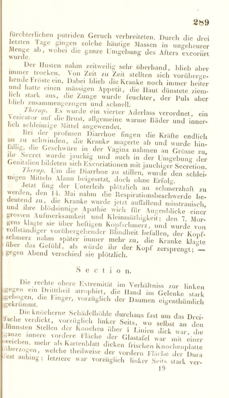 28 9 fürchterlichen putriden Geruch verbreiteten. Durch die drei letzten Tage gingen solche häutige Massen in ungeheurer wurde ^ * '°bci ' ^ ganze U,11ecbung des Alters exeoriirt Der Husten nahm zeitweilig sehr überhand, blieb aber immer trocken. Von Zeit zu Zeit stellten sich vorüberge- hende Fröste ein. Dabei blieb die Kranke noch immer heiter und hatte einen massigen Appetit, die Haut dünstete zicm- , , stark aus’ t,ie Zunoe wurde feuchter, der Puls aber Wieb zusammengezogen und schnell. liier«], Es wurde ein vierter Aderlass verordnet, ein v esicator auf die Brust, allgemeine warme Bäder und inner- licJi schleimige Mittel angewendet. Bei der profusen Diarrhoe fingen die Kräfte endlich ?'i-ZU *cl,',,ldIe|D d«e Kranke magerte ab und wurde hin- ialug die Geschwüre in der Vagina nahmen an Grösse zu l.ir beeret wurde jauchig und auch in der Umgebung der Genitahen bildeten sich Exeoriationen mit jauchiger Secretion. 1 hirap. Um die Diarrhoe zu stillen, wurde den schlei- migen Mitteln Alaun beigesetzt, doch ohne ErfoK •Jetzt hng der Unterleib plötzlich an schmerzhaft zu werden, den 14. Mai nahm die Respirationsbeschwerde be- deutend zu die Kranke wurde jetzt auffallend misstrauisch, und ihre blödsinnige Apathie wich für Augenblicke einer grossen Aufmerksamkeit und Kleinmüthigkeit; den 7. Mor- gens klagte sie über heftigen Kopfschmerz, und wurde von vollständiger vorübergehender Blindheit befallen, der Kopf- sclnnerz nahm später immer mehr zu, die Kranke klagte i daf Gefühl, als wurde ihr der Kopf zersprengt; — gegen Abend verschied sic plötzlich. Sectio n. Die rechte obere Extremität im Verhältniss zur linken :gegen ein Drittthe.l alrophirt, die Hand im Gelenke stark fetlTm, 8CI'- VO'ZUshch cigenlliünilicl» Die knöcherne Schädellmhlc durchaus fast um das Drei- lache verdickt, vorzüglich linker Seits, wo selbst an de, hmnsten Stellen der Knochen über 4 Linien dick war die ganze innere vordere fläche der Glastafel war mit einer Jlbcrzo^en1 I |S KT^lt d,icken frischcn Knochenplatte est a' bi T,che the,lweise de'' vordem Fläche der Dura anlmig; letztere war vorzüglich linker .Seils stark ver-