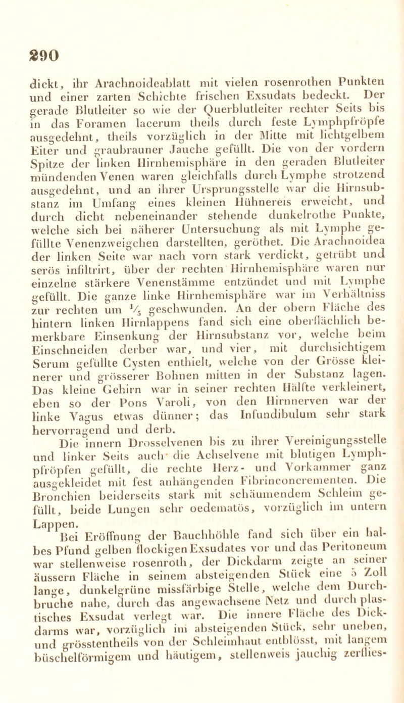 dickt, ihr Arachnoideablalt mit vielen rosenrothen Punkten und einer zarten Schichte frischen Exsudats bedeckt. Der gerade Blutleiter so wie der Querblutleiter rechter Seits bis in das Foramen lacerurn theils durch feste Lymphpfröpfe ausgedehnt, theils vorzüglich in der Milte mit lichtgelbem Eiter und graubrauner Jauche gefüllt. Die von der vordem Spitze der linken llirnhemisphäre in den geraden Blutleiter mündenden Venen waren gleichfalls durch Lymphe strotzend ausgedehnt, und an ihrer Ursprungsstelle war die Hirnsub- stanz im Umfang eines kleinen Hühnereis erweicht, und durch dicht nebeneinander stehende dunkelrothe Punkte, welche sich bei näherer Untersuchung als mit Lymphe ge- füllte Venenzweigehen darstellten, gerüthet. Die Arachnoidea der linken Seite war nach vorn stark verdickt, getrübt und serös infiltrirt, über der rechten Hirnhemisphäre waren nur einzelne stärkere Venenstämme entzündet und mit Lymphe gefüllt. Die ganze linke Hirnhemisphäre war im Verhällniss zur rechten um Vs geschwunden. An der obern Fläche des hintern linken Hirnlappens fand sich eine oberflächlich be- merkbare Einsenkung der Hirnsubstanz vor, welche beim Einschneiden derber war, und vier, mit durchsichtigem Serum gefüllte Cysten enthielt, welche von der Grösse klei- nerer und grösserer Bohnen mitten in der Substanz lagen. Das kleine Gehirn war in seiner rechten Hälfte verkleinert, eben so der Pons Varoli, von den Hirnnerven war der linke Vagus etwas dünner; das Infundibulum sehr stark hervorragend und derb. Die innern Drosselvenen bis zu ihrer Vereinigungsstelle und linker Seils auclr die Achselvene mit blutigen Lymph- pfröpfen gefüllt, die rechte Herz- und Vorkammer ganz ausgekleidet mit fest anhängenden Fibrinconcrementen. Die Bronchien beiderseits stark mit schäumendem Schleim ge- füllt, beide Lungen sehr oedematös, vorzüglich im untern Lappen. . . Bei Eröffnung der Bauchhöhle fand sich über ein hal- bes Pfund gelben flockigen Exsudates vor und das Peritoneum war stellenweise rosenroth, der Dickdarm zeigte an seiner äussern Fläche in seinem absteigenden Stück eine •> Zoll lange, dunkelgrüne missfärbige Stelle, welche dem Durch- bruche nahe, durch das angewachsene Netz und dm ch plas- tisches Exsudat verlegt war. Die innere Fläche des Dick- darms war, vorzüglich im absteigenden Stück, sehr uneben, und grösstentheils von der Schleimhaut enlblüsst, mit langem büschelförmigem und häutigem, stellenweis jauchig zerflies-
