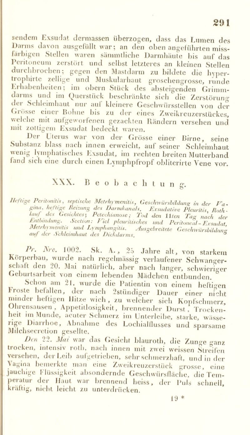 sendem Exsudat dermassen überzogen, dass das Lumen des Darms davon ausgefüllt war; an den oben angeführten miss- larbigcn Stellen waren sämmtliche Darmhäute bis auf das Peritoneum zerstört und selbst letzteres an kleinen Stellen durchbrochen-, gegen den Mastdarm zu bildete die hyper- trophirte zeitige und Muskularbaut grosebengrosse, runde Erhabenheiten; im obern Stück des absteigenden Grimm- darms und im Querstück beschränkte sich die Zerstörung dt i Schleimhaut nur auf kleinere Geschwiirsslellen von der Grösse einer Bohne bis zu der eines Zweikreuzerslückes, welche mit aufgeworfenen gezackten Rändern versehen und mit zottigem Exsudat bedeckt waren. Der Uterus war von der Grösse einer Birne, seine Substanz blass nach innen erweicht, auf seiner Schleimhaut wenig lymphatisches Exsudat, im rechten breiten Mutterband fand sich eine durch einen Lvmphpfropf obliterirte Vene vor. XXX. P> e o 1) a c h l u n p\ O Heftige Peritonitis, septische Metrhymenitis, Gesclnvürshildung in der Pa- pina. heftige Heizung des Darmkanals. Exsudative Pleuritis Roth- lauf des Gesichtes-, Pelechianosc ,■ Tod den Illen Tag nach der Entbindung. Sedum: Viel- pleun'lisches und Peritoneal - Exsudat Metrhymenitis und Ly mpluingitis. Ausgebrcitetc Geschwürsbildung auf der ,Schleimhaut des Diekdartns. ö Pr. JSro. 1002. Sk. A., 25 Jahre alt, von starkem Körperbau, wurde nach regelmässig verlaufener Schwanger- schalt den 20. Mai natürlich, aber nach langer, schwieriger Geburlsarbeit von einem lebenden Mädchen entbunden. ö Schon am 21. wurde die Patientin von einem heftigen 1 roste befallen, der nach 2stündiger Dauer einer nicht . -j * n — io iMvi minder heftigen Hitze wich , zu welcher sich Kopfschmerz, Ohrensausen, Appetitlosigkeit, brennender Durst, Trocken- heit im Munde, acuter Schmerz im Unterleibe, starke, wässe- iig< Dianhoe, Abnahme des Loclualllusses und sparsame Milchsecretion gesellte. l)tn 22. Mai war das Gesicht blauroth, die Zunge <^anz trocken, intensiv roth, nach innen mit zwei weissen Streifen versehen, der Leib aufgetrieben, sehr schmerzhaft, und in der Vagina bemerkte man eine Zweikreuzerslück grosse, eine jauchige f Rissigkeit absondernde Geschwürsfläciie, die Tem- peratur der Haut war brennend heiss, der Puls schnell, kräftig, nicht leicht zu unterdrücken. IS)