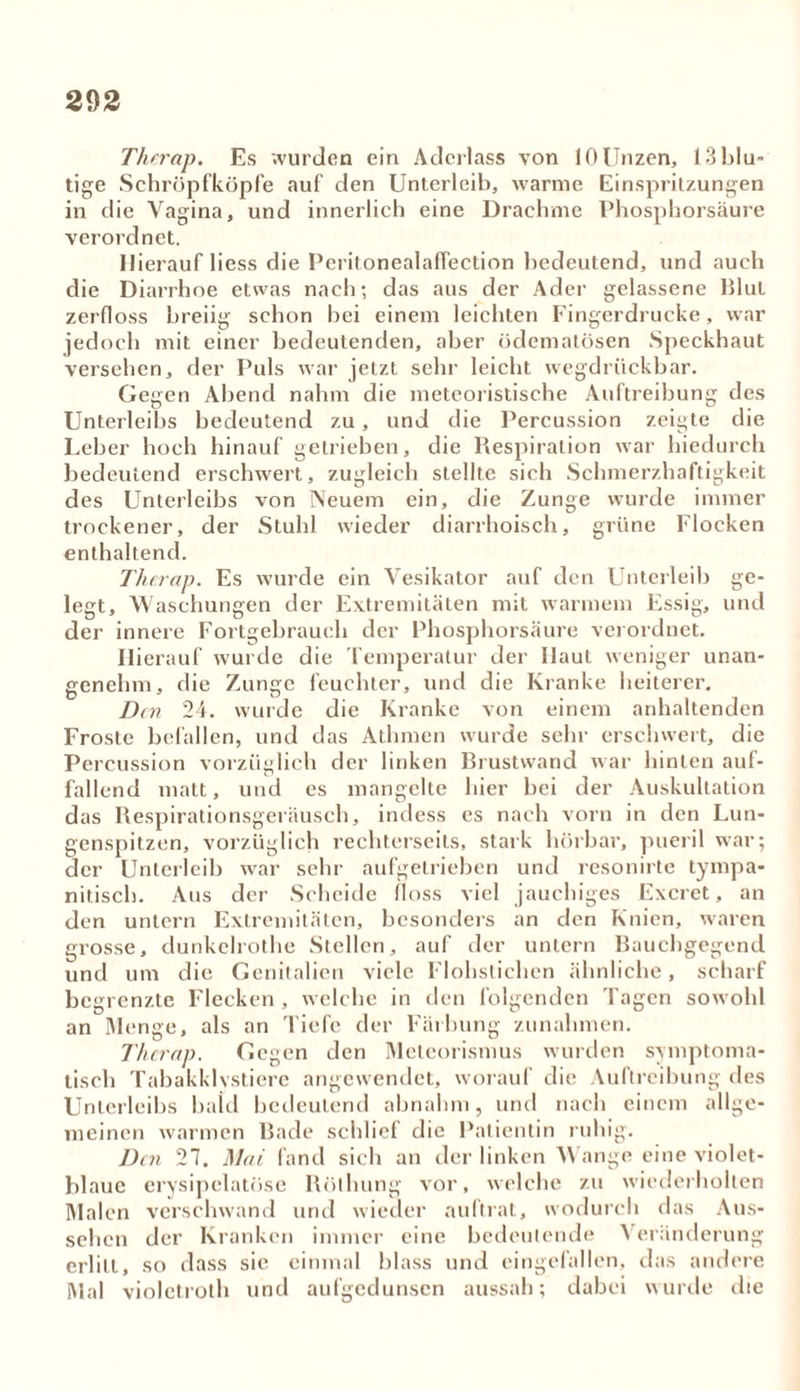 Therap. Es wurden ein Aderlass von 10Unzen, 13blu- tige Schröpfköpfe auf den Unterleib, warme Einspritzungen in die Vagina, und innerlich eine Drachme Phosphorsäure verordnet. Hierauf liess die Peritonealaffection bedeutend, und auch die Diarrhoe etwas nach; das aus der Ader gelassene Blut zerfloss breiig schon bei einem leichten Fingerdrucke, war jedoch mit einer bedeutenden, aber ödematösen Speckhaut versehen, der Puls war jetzt sehr leicht wegdrückbar. Gegen Abend nahm die meteoristische Auftreibung des Unterleibs bedeutend zu, und die Percussion zeigte die Leber hoch hinauf getrieben, die Respiration war hiedurch bedeutend erschwert, zugleich stellte sich Schmerzhaftigkeit des Unterleibs von Neuem ein, die Zunge wurde immer trockener, der Stuhl wieder diarrhoisch, grüne Flocken enthaltend. Therap. Es wurde ein Vesikator auf den Unterleib ge- legt, Waschungen der Extremitäten mit warmem Essig, und der innere Fortgebrauch der Phosphorsäure verordnet. Hierauf wurde die Temperatur der Haut weniger unan- genehm, die Zunge feuchter, und die Kranke heiterer. Den 24. wurde die Kranke von einem anhaltenden Froste befallen, und das Athmen wurde sehr erschwert, die Percussion vorzüglich der linken Brustwand war hinten auf- fallend matt, und es mangelte hier bei der Auskultation das Respirationsgeräusch, indess es nach vorn in den Lun- genspitzen, vorzüglich rechterseils, stark hörbar, pueril war; der Unterleib war sehr aufgelrieben und resonirte tympa- nitiseb. Aus der Scheide floss viel jauchiges Excret, an den untern Extremitäten, besonders an den Knien, waren grosse, dunkelrothe Stellen, auf der untern Bauchgegend und um die Genitalien viele Flohsliehen ähnliche, scharf begrenzte Flecken , welche in den folgenden Tagen sowohl an Menge, als an 'liefe der Färbung Zunahmen. Therap. Gegen den Meteorismus wurden symptoma- tisch Tabakklvstiere angewendet, worauf die Auftreibung des Unterleibs bald bedeutend abnahm, und nach einem allge- meinen warmen Bade schlief die Patientin ruhig. Den 27. Mai fand sich an der linken Wange eine violet- blauc erysipelatöse Röthung vor, welche zu wiederholten Malen verschwand und wieder auftrat, wodurch das Aus- sehen der Kranken immer eine bedeutende Veränderung erlitt, so dass sie einmal blass und eingefallen, das andere Mal violctroth und aufgedunsen aussah; dabei wurde die