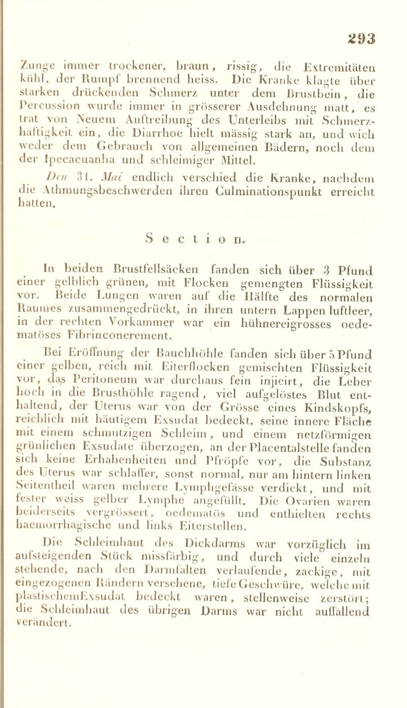 *93 Zunge immer trockener, braun, rissig, die Extremitäten kühl, der Rumpf brennend heiss. Die Kranke klagte über starken drückenden Schmerz unter dem Brustbein, die Percussion wurde immer in grösserer Ausdehnung matt, es trat von Neuem Auftreibung des Unterleibs mit Schmerz- haftigkeit ein, die Diarrhoe hielt massig stark an, und wich weder dem Gebrauch von allgemeinen Bädern, noch dem der Ipecacuanha und schleimiger Mittel. Den 31. Mai endlich verschied die Kranke, nachdem die Athmungsbeschwerden ihren Culminationspunkt erreicht hatten. S e c t i o n. In beiden Brustfellsäcken fanden sich über 3 Pfund einer gelblich grünen, mit Flocken gemengten Flüssigkeit vor. Beide Lungen waren auf die llälfte des normalen Raumes zusammengedrückt, in ihren untern Lappen luftleer, in der rechten Vorkammer war ein hühnereigrosses ocdc- matöses Fibrinconcrement. Bei Eröffnung der Bauchhöhle fanden sich über 5 Pfund einer gelben, reich mit Eiterflocken gemischten Flüssigkeit vor, da,s Peritoneum war durchaus fein injicirt, die Leber hoch in die Brusthöhle ragend, viel aufgelöstes Blut ent- haltend, der Uterus war von der Grösse eines Kindskopfs, reichlich mit häutigem Exsudat bedeckt, seine innere Fläche mit einem schmutzigen Schleim, und einem netzförmigen grünlichen Exsudate überzogen, an der Placentalstelle fanden sieh keine Erhabenheiten und Plröple vor, die Substanz des Uterus war schlaffer, sonst normal, nur am hintern linken Seitentheil waren mehrere Lymphgefässe verdickt, und mit fester weiss gelber Lymphe angefüllt. Die Ovarien waren beiderseits vergrössert, oedematös und enthielten rechts haemorrhagische und links Eiterstellen. Die Schleimhaut des Dickdarms war vorzüglich im aufsteigenden Stück missfärbig, und durch viele einzeln stehende, nach den Darmfalten verlaufende, zackige, mit eingezogenen Bändern versehene, liefe Geschwüre, welche mit plastischem Exsudat bedeckt waren, stellenweise zerstört; die Schleimhaut des übrigen Darms war nicht auffallend verändert.