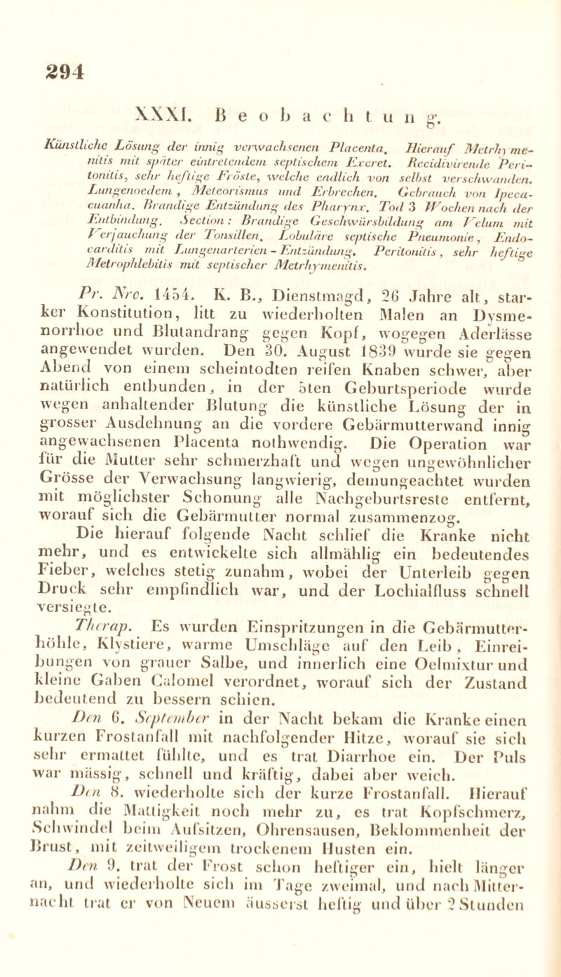 XX Xf. B e o b a c b t u n g*. Künstliche Lösung der innig verwachsenen Placenla, Hierauf Metrhyme- nilis mit später eintretendem septischem Excret. Recidivirendc Peri- tonitis, sehr heftige Fröste, welche endlich von selbst verschwanden. Lungenoedem , Mcleorisrnus und Erbrechen. Gebrauch von Ipeca- cuanha. Brandige Entzündung des Pharynx. Tod 3 Wochen nach der Entbindung, Seclion: Brandige Geschwürsbildung am Fellini mit Ferjauchung der Tonsillen. Lobuläre septische Pneumonie, Eiulo- earditis mit Lungenarterien - Entzündung. Peritonitis, sehr heftige Melrophlebilis mit septischer Metrhy tuenitis. Pr. Are. 1454. Iv. B., Dienstmagd, 26 Jahre alt , star- ker Konstitution, litt zu wiederholten Malen an Dysme- norrhoe und Blutandrang gegen Kopf, wogegen Aderlässe angewendet wurden. Den 30. August 1839 wurde sie gegen Abend von einem scheintodten reifen Knaben schwer, aber natürlich entbunden, in der ölen Geburtsperiode wurde wegen anhaltender Blutung die künstliche Lösung der in grosser Ausdehnung an die vordere Gebärmutterwand innig angevvachsenen Placenta nothwendig. Die Operation war lür die Mutter sehr schmerzhaft und wegen ungewöhnlicher Grösse der Verwachsung langwierig, demungeachtet wurden mit möglichster Schonung alle Nachgeburtsreste entfernt, worauf sich die Gebärmutter normal zusammenzog. Die hierauf folgende Nacht schlief die Kranke nicht mehr, und es entwickelte sich allmählig ein bedeutendes lieber, welches stetig zunahm, wobei der Unterleib gegen Druck sehr empfindlich war, und der Lochialfiuss schnell versiegte. Thcrap. Es wurden Einspritzungen in die Gebärmutter- höhle, Ivlystiere, warme Umschläge auf den Leib , Einrei- bungen von grauer Salbe, und innerlich eine Oelmixtur und kleine Gaben Calomel verordnet, worauf sich der Zustand bedeutend zu bessein schien. Dm 6. September in der Nacht bekam die Kranke einen kurzen Frostanfall mit nachfolgender Hitze, worauf sie sich sehr ermattet fühlte, und es trat Diarrhoe ein. Der Puls war massig, schnell und kräftig, dabei aber weich. Dm H. wiederholte sich der kurze Frostanfall. Hierauf nahm die Mattigkeit noch mehr zu, es trat Kopfschmerz, Sch windel beim Aufsitzen, Ohrensausen, Beklommenheit der Brust, mit zeitweiligem trockenem Husten ein. Den 9. trat der Frost schon heftiger ein, hielt länger an, und wiederholte sich im Tage zweimal, und nach Mitter- nacht trat er von Neuem äusserst heftig und über 2 Stunden