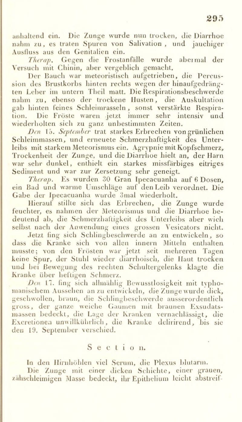 anhaltend ein. Die Zunge wurde nun trocken, die Diarrhoe nahm zu, es traten Spuren von Salivation , und jauchiger Ausfluss aus den Genitalien ein. T/ierap. Gegen die Frostanfälle wurde abcimal der Versuch mit Chinin, aber vergeblich gemacht. Der Bauch war meteoristisch aufgetrieben, die Percus- sion des Brustkorbs hinten rechts wegen der hinaufgedräng- ten Leber im untern Theil matt. Die Respirationsbeschwerde nahm zu, ebenso der trockene Husten, die Auskultation gab hinten feines Schleimrasseln, sonst verstärkte Respira- tion. Die Fröste waren jetzt immer sehr intensiv und wiederholten sich zu ganz unbestimmten Zeiten. Den 15. September trat starkes Erbrechen von grünlichen Schleimmassen, und erneuete Schmerzhaftigkeit des Unter- leibs mit starkem Meteorismus ein. Agrypnie mit Kopfschmerz, Trockenheit der Zunge, und die Diarrhoe hielt an, der Harn war sehr dunkel, enthielt ein starkes missfärbiges eitriges Sediment und war zur Zersetzung sehr geneigt. Therap. Es wurden 30 Gran Ipecacuanha auf 6 Dosen, ein Bad und warme Umschläge auf den Leib verordnet. Die Gabe der Ipecacuanha wurde 3mal wiederholt. Hierauf stillte sich das Erbrechen, die Zunge wurde feuchter, es nahmen der Meteorismus und die Diarrhoe be- deutend ab, die Schmerzhaftigkeit des Unterleibs aber wich selbst nach der Anwendung eines grossen Vesicators nicht. Jetzt fing sich Schlingbescbwerde an zu entwickeln, so dass die Kranke sich von allen innern Mitteln enthalten musste; von den Frösten war jetzt seit mehreren Tagen keine Spur, der Stuhl wieder diarrboisch, die Haut trocken und bei Bewegung des rechten Schultergelenks klagte die Kranke über heftigen Schmerz. Den 17. fing sich allmählig Bewusstlosigkeit mit tvpho- manischem Aussehen an zu entwickeln, che Zunge wurde dick, geschwollen, braun, die Schlingbescbwerde ausserordentlich gross, der ganze weiche Gaumen mit braunen Exsudats- massen bedeckt, die Lage der Kranken vernachlässigt, die Excrelionen unwillkührlich, die Kranke delirirend, bis sie den 19. September verschied. S e c l i o li. In den Ilirnhöhlen viel Serum, die Plexus blutarm. Die Zunge mit einer dicken Schichte, einer grauen, zähschleimigen Masse bedeckt, ihr Epithelium leicht abstreif