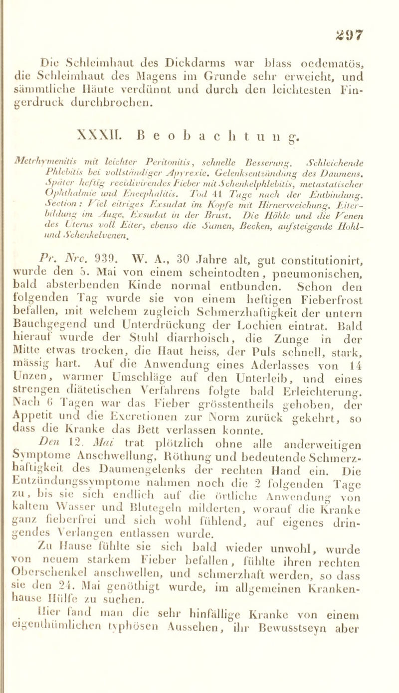 *<J7 Die Schleimhaut des Dickdarms war blass ocdematös, che Schleimhaut des Magens im Grunde sehr erweicht, und säinmtliehe Haute verdünnt und durch den leichtesten Fin- gerdruck durchbrochen. XXXII. ß e o b a c h t u n g-. Metrhymerutis mit leichter Peritonitis, schnelle Besserung. Schleichende Phlebitis bei vollständiger Hpyrexie. Gclenksentzündung des Daumens. .Später heftig recidivirendes I'iebcr mit Schenkelphlebilis, metastatischer Ophthalmie und I'.nccjthalilts. Eod 41 Tage nach der Entbindung. Section : /hei eitriges /'.xsudat im Kopfe mit Ilirnerweiehung. Eiter- bildung im xluge, Exsudat in der Brust. Die Höhle und die Vimen des Lterus voll Eiter, ebenso die Samen, Becken, aufsteigende Hohl- und Schenkelvenen. Pr. Are. 939. W. A., 30 Jahre alt, gut constitutionirt, wurde den a. Mai von einem scheintodten , pneumonischen, bald absterbenden Kinde normal entbunden. Schon den folgenden Tag wurde sie von einem heftigen Fieberfrost befallen, mit welchem zugleich Schmerzhaftigkeit der untern Bauchgegend und Unterdrückung der Lochien eintrat. Bald hierauf wurde der Stuhl diarrhoisch, che Zunge in der Mitte etwas trocken, die Haut heiss, der Puls schnell, stark, massig hart. Auf die Anwendung eines Aderlasses von 14 Inzen, warmer Umschläge auf den Unterleib, und eines strengen diätetischen \ erfahrens folgte bald Erleichterung. Nach G Tagen war das Fieber grösstentheils gehoben, der Appetit und die Exeretionen zur Norm zurück gekehrt, so dass die Kranke das Bett verlassen konnte. Den 12. Mut trat plötzlich ohne alle anderweitigen Symptome Anschwellung, Bülhung und bedeutende Schmerz- haftigkeit des Daumengelenks der rechten Hand ein. Die Entzündungssymptome nahmen noch die 2 folgenden Tage zu, bis sie sich endlich auf che örtliche Anwendung von kaltem V\ asser und Blutegeln milderten, worauf die Kranke ganz fieberfrei und sich wohl fühlend, auf eigenes drin- gendes \ erlangen entlassen wurde. Zu Hause fühlte sie sich bald wieder unwohl, wurde von neuem starkem Fieber befallen, fühlte ihren rechten Oberschenkel anschwellen, und schmerzhaft werden, so dass •sie den 24. Mai genöthigt wurde, im allgemeinen Kranken- hause Hülfe zu suchen. ifier fand man die sehr hinfällige Kranke von einem cigenthiimlichcn typhösen Aussehen, ihr Bcwusstseyn aber