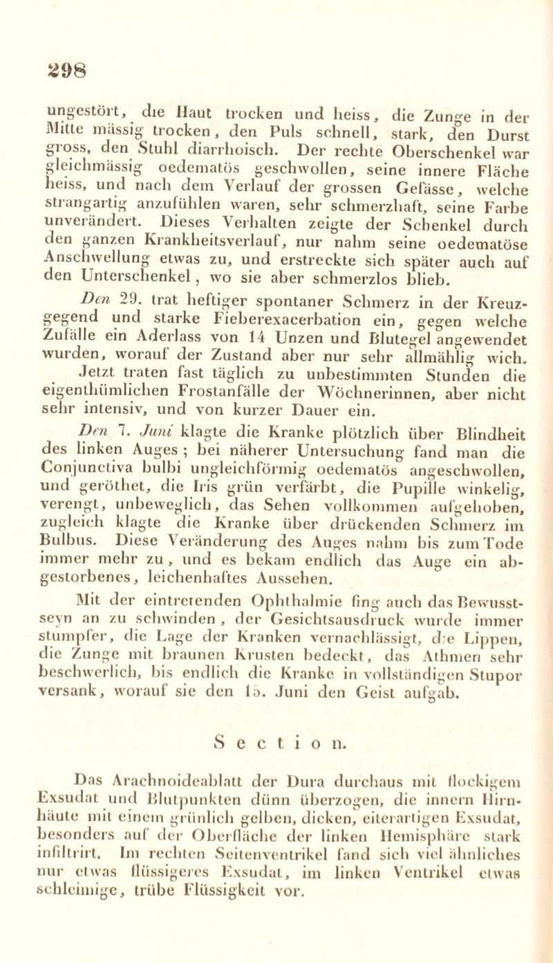 ungestört, die Haut trocken und heiss, die Zunge in der Mitte massig trocken, den Puls schnell, stark, den Durst gross, den Stuhl diarrhoisch. Der rechte Oberschenkel war gleichmassig oedematös geschwollen, seine innere Fläche heiss, und nach dem Verlauf der grossen Gelasse, welche strangartig anzufühlen waren, sehr schmerzhaft, seine Farbe unverändert. Dieses Verhalten zeigte der Schenkel durch den ganzen Krankheitsverlauf, nur nahm seine oedematöse Anschwellung etwas zu, und erstreckte sich später auch auf den Unterschenkel, wo sie aber schmerzlos blieb. Den 29. trat heftiger spontaner Schmerz in der Kreuz- gegend und starke Fieberexacerbation ein, gegen welche Zufälle ein Aderlass von 14 Unzen und Blutegel angewendet wurden, worauf der Zustand aber nur sehr allmählig wich. Jetzt traten fast täglich zu unbestimmten Stunden die eigenthümlichen Frostanfälle der Wöchnerinnen, aber nicht sehr intensiv, und von kurzer Dauer ein. Den 7. Juni klagte die Kranke plötzlich über Blindheit des linken Auges ; bei näherer Untersuchung fand man die Conjunctiva bulbi ungleichförmig oedematös angeschwollen, und geröthet, die Iris grün verfärbt, die Pupille winkelig, verengt, unbeweglich, das Sehen vollkommen aufgehoben, zugleich klagte die Kranke über drückenden Schmerz im Bulbus. Diese \ eränderung des Auges nahm bis zum Tode immer mehr zu , und es bekam endlich das Auge ein ab- gestorbenes, leichenhaftes Aussehen. Mit der eintretenden Ophthalmie fing auch das Bewusst- sein an zu schwinden , der Gesichtsausdruck wurde immer stumpfer, die Lage der Kranken vernachlässigt, d e Lippen, die Zunge mit braunen Krusten bedeckt, das Athmen sehr beschwerlich, bis endlich die Kranke in vollständigen Stupor versank, worauf sie den 1;>. Juni den Geist aufgab. S e c t i o n. Das Arachnoideablatt der Dura durchaus mit flockigem Exsudat und Blutpunkten dünn überzogen, die innern Hirn- häute mit einem grünlich gelben, dicken, eiterartigen Exsudat, besonders auf der Oberfläche der linken Hemisphäre stark infiltrirt. Im rechten Seitenventrikel fand sich viel ähnliches nur etwas flüssigeres Exsudat, im linken Ventrikel etwas schleimige, trübe Flüssigkeit vor.