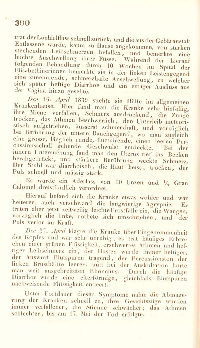 trat dei Loehialfluss schnell zurück, und die aus der Gebäranstalt Entlassene wurde, kaum zu Hause angekommen, von starken stechenden Leibschmerzen befallen, und bemerkte eine leichte Anschwellung ihrer Füsse. Während der hierauf folgenden Behandlung durch 10 Wochen im Spital der Lhsabethinerinnen bemerkte sie in der linken Leistengegend eine zunehmende, schmerzhafte Anschwellung, zu welcher sich spater heftige Diarrhoe und ein eitriger Ausfluss aus der Vagina hinzu gesellte. Den 16. April 1839 suchte sie Hülfe im allgemeinen Krankenhause. Hier fand man die Kranke sehr hinfällig, ihre Miene verfallen, Schmerz ausdrückend, die Zun^e trocken, das Athmen beschwerlich, den Unterleib meteori- stisch aufgetrieben, äusserst schmerzhaft, und vorzüglich bei Berührung der untern Bauchgegend, wo man zugleich eine grosse, länglich runde, fluctuirende, einen leeren Per- cussionsschall gebende Geschwulst entdeckte. Bei der innern Untersuchung fand man den Uterus tief ins Becken herabgedrückt, und stärkere Berührung weckte Schmerz. Der Stuhl war diarrhoisch, die Haut heiss, trocken, der Puls schnell und mässig stark. Ls wurde ein Aderlass von 10 Unzen und % Gran Calomel dreistündlich verordnet. Den 2 i. April klagte die Kranke über Eingenommenheit des Kopfes und war sehr unruhig, es trat häufiges Erbre- chen einer grünen Flüssigkeit, erschwertes Athmen und hef- tiger Leibschmerz ein, der Husten wurde immer heftiger, der Auswurl Blutspuren tragend, der Percussionsion der linken Bruslhällte leerer, und bei der Auskultation hörte man weit ausgebreiteten Rhonchus. Durch die häufige Diarrhoe wurde eine eiterförmige, gleichfalls Blutspuren nachweisende Flüssigkeit entleert. Unter Fortdauer dieser Symptome nahm die Abmage- rung der Kranken schnell zu, ihre Gesichtszüge wurden immer verfallener, die Stimme schwächer; das Athmen schlechter, bis am I 7. Mai der Tod erfolgte.