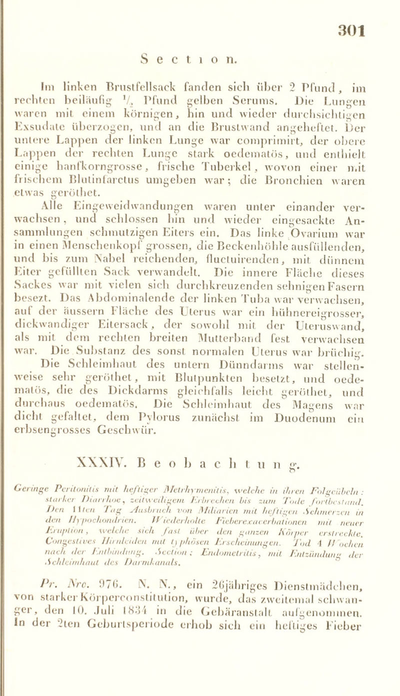 S e c t i o n. Im linken Brustfellsaek fanden sich über 2 Pfund , im rechten beiläufig V, Pfund gelben Serums. Die Lungen waren mit. einem körnigen, hin und wieder durchsichtigen Exsudate überzogen, und an die Brustwand angeheftet. Der untere Lappen der linken Lunge war comprimirt, der obere Lappen der rechten Lunge stark oedematös, und enthielt einige hanfkorngrosse, frische Tuberkel, wovon einer mit frischem Blutinfarctus umgehen war; die Bronchien waren etwas gerölhet. Alle Eingeweidwandungen waren unter einander ver- wachsen , und schlossen hin und wieder eingesackte An- sammlungen schmutzigen Eiters ein. Das linke Ovarium war in einen Menschenkopf grossen, die Beckenhöhle ausfüllenden, und bis zum Nabel reichenden, fluetuirenden, mit dünnem Eiter gefüllten Sack verwandelt. Die innere Fläche dieses Sackes war mit vielen sich durchkreuzenden sehnigen Fasern besezt. Das Abdominalende der linken Tuba war verwachsen, auf der äussern Fläche des Uterus war ein hühnereigrosser, dickwandiger Eitersack, der sowohl mit der Uteruswand, als mit dem rechten breiten Mutterband fest verwachsen war. Die Substanz des sonst normalen Uterus war brüchig. Die Schleimhaut des untern Dünndarms war stellen- weise sehr geröthet, mit Blulpunkten besetzt, und oede- malös, die des Dickdarms gleichfalls leicht geröthet, und durchaus oedematös. Die Schleimhaut des Magens war dicht gefaltet, dem Pylorus zunächst im Duodenum ein erbsengrosses Geschwür. X\XI\. B e o I) a c li I n n g. O Geringe Peritonitis mit heftiger Metrliymcnitis, welche in ihren Folgciihcln : starker Diarrhoe, zeitweiligem l.rbrcchcn bis zum Tode fortbest and'. Den II len 'Tag Ausbruch von Miliarien mit heftigen .Schmerzen in den Hypochondrien. Wiederholte Ficberexaeerbationen mit neuer Eruption, welche sieh fast über den ganzen Körper erstreckte. Congestivcs llimlciden mit typhösen Erscheinungen. Jod 4 H öchen nach der Entbindung. Scction ; Endometritis, mit Entzündung der ■ Schleimhaut des Darmkanals. Pr. Are. D7(>- N. N., ein 26jähriges Dienstmädchen, von starker Körperconstitution, wurde, das zweitemal schwan- ger, den 10. .Juli IHo'i in die Gcbäranslalt aulgenonnnen. In der 2ten Gcburlsperiode erhob sich ein heftiges Fieber