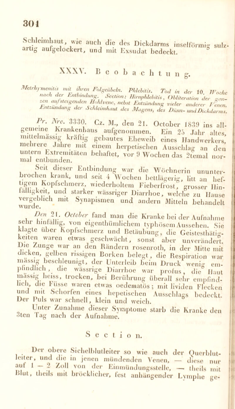 frtü'lnlVJ ' l'0 adl, des DicMarms inselförmig sul*. ailiD aufgelockert, und mit Exsudat bedeckt. XXXV. B e o b a c h t u n g-. Metrhymemlis mit ihren Folgeübeln. Phlebitis. Tod in der 10 Woche nach de, Entbindung Section: Hirnphlebitis, Obliteration der ga„- zen auf steigenden Hohlvene, nebst Entzündung vieler anderer Venen. Entzündung de, Schleimhaut des Magens, des Dünn- und Dickdarms. Pr. Are. 3330. Cz. M., den 21. Oclober 1839 ins all- gemeine Krankenhaus aufgenommen. Ein 25 Jahr altes mittel massig kräftig gebautes Eheweib eines Handwerkers! . O n CIÜUÖ UdnuuerKtTS. mehrere Jahre mit einem herpetischen Ausschlag an den untern Extremitäten behaftet, vor 9 Wochen das 2temal nor- mal entbunden. Seit dieser Entbindung war die Wöchnerin ununter- biochen krank, und seit 4 Wochen bettlägerig, litt an hef- t'£ei Kopfschmerz, wiederholtem Fieberfrost, grosser Hin- lalligkeit, und starker wässriger Diarrhoe, welche zu Hause vergeblich mit Synapismen und andern Mitteln behandelt wurde. Dm 21. Octobcr fand man die Kranke bei der Aufnahme sein hinfällig von eigentlnimhchem typhösem Aussehen. Sie klagte über Kopfschmerz und Betäubung, die Geistesthätm- L'Plfpn nnron 1 I . . . . O keilen waren etwas geschwächt, sonst' aber unverändert. 7 o i unvfiunueri. iJje Zunge war an den Rändern rosenroth, in der Mitte mit dicken, gelben rissigen Borken belegt, die Respiration war massig beschleunigt, der Unterleib beim Druck wenig em- pfindlich , die wässrige Diarrhoe war prolus, die Haut massig heiss, trocken, bei Berührung Überall sehr empfind- hch die Hisse waren etwas oedematös ; mit lividen Flecken und mit Schorfen eines hepetischen Ausschlags bedeckt. Ucr Puls war schnell, klein und weich. Unter Zunahme dieser Symptome starb die Kranke den To rr o g-% • , s \ .,4 . . 1 T 3ten Tag nach der Aufnahme. S e cl io n. Der obere Sichelblutleiter so wie auch der Querblut- leiler, und die in jenen mündenden Venen, — diese nur * 7 ~ Zoll .von. der Einmündungsstelle, —• theils mit