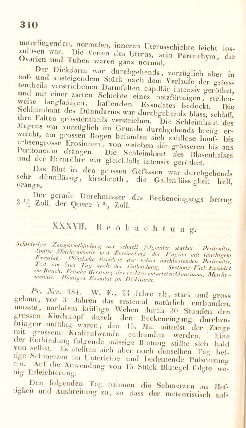 zu^sen^?arennrrvalen’ 7? Uterus?chichte leicht los- Ovarien und I' 1° CnCn deS Uterus’ se,n Parenchym, die wvarien und luben waren ganz normal. nnf nCrj E!IC1kdarmI war. durchgehends, vorzüglich aber in auf- und absteigendem Stück nach dem Verlaufe der gröss- ten beils verstrichenen Darmfalten capillär intensiv geröthet und mit einer zarten Schichte eines'netzförmigen stellen! weise langfadigen, haltenden Exsudates bedeckt. Die ilne Fnl KHU ^ Dur!ndarms W3r durchgehends blass, schlaff, due lallen grosstentlieils verstrichen. Die Schleimhaut des Magens war vorzüglich im Grunde durchgehends breii- er- weicht, am grossen Bogen befanden sich zahllose hanf- bis erbsengrosse Erosionen , von welchen die grösseren bis ans (iiloneum drangen. Die Schleimhaut des Blasenhalses und dei Harnröhre war gleichfalls intensiv geröthet. c 1 DjS~ B1nllt in d7 Srossen Gefässen war durchgehends sehr dünnflüssig, kirschroth, die Gallenflussigkeit hell. 3 iJei ocacle Durchmesser des Beckencingangs betru«- AOll. rlr»r finnpa ^ 1 v~li u ° & % Zoll, der Quere 5 * 3 Zoll. XXXVII. 15 e o b a c h t u n ZZ^Ttb!,UlUS mk Schmlt f°lS^<ler starker Peritonüis. 7,C ; yet'tY.neT Tl r,ltziiJu^ Vagina mit jauchigem Exsudat. llotzlichc Recuhve ,1er schon nachlassenden Peritonitis Jod am Gten Pag nach der Entbindung. Seclion: Fiel Exsudat 2*'!' nrl: c ßYrS,n:1” ,les rec/lte entarteten Ovariums. Metrhy- mcnitis. Hantiges Exsudat im Dickdarm. Pr. Are. HS4 W. F., 24 Jahre alt, stark und gross ge >aur, vor 3 Jahren das erstemal natürlich entbunden, musste, nachdem kräftige Wehen durch 30 Stunden den grossen Kindskopf durch den Beckeneingang durchzu- bmigeir unfähig waren, den 15. Mai mittelst der Zange uni giossem Kraftaufwande entbunden werden. Eine der Entbindung folgende massige Blutung stillte sich bald von selbst. Es stellten sich aber noch denselben Tag hef- tige Schmerzen un Unterleihe und bedeutende Pulsreizum-- ein. Auf die Anwendung von 15 Stück Blutegel folgte wei- nig Erleichterung. D Den folgenden lag nahmen die Schmerzen an Jlef- ngkeit und Ausbreitung zu, so dass der meleoristisch auf-