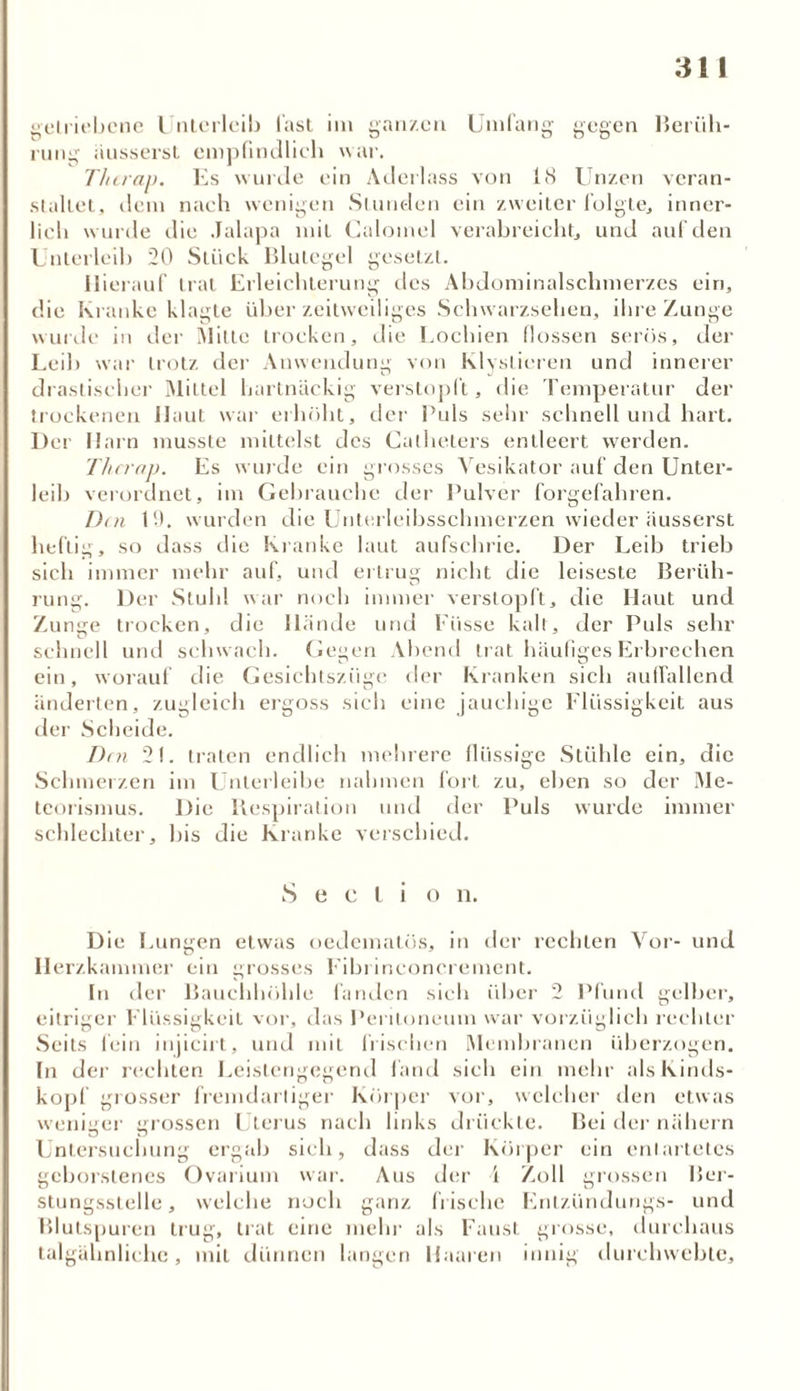 getriebene Unterleib last im ganzen Umfang gegen Berüh- rnng iiusserst empfindlich war. Tlurap. Es wurde ein Aderlass von 18 Unzen veran- staltet, dem nach wenigen Stunden ein zweiter folgte, inner- lich wurde die Jalapa mit Caloinel verabreicht, und auf den L nterleih 20 Stück Blutegel gesetzt. Hierauf trat Erleichterung des Abdominalschmerzes ein, die Kranke klagte über zeitweiliges Schwarzsehen, ihre Zunge winde in der Mitte trocken, die Lochien flössen serös, der Leih war trotz der Anwendung von Klyslieren und innerer drastischer Mittel hartnäckig verstopft, die Temperatur der trockenen Haut war erhöht, der Puls sehr schnell und hart. Der Harn musste mittelst des Catheters entleert werden. Thci'ap. Es wurde ein grosses Yesikator auf den Unter- leib verordnet, im Gebrauche der Pulver Torgefahren. Den 19. wurden die Unterleibsschmerzen wieder äusserst heftig, so dass die Kranke laut aufschrie. Der Leib trieb sich immer mehr auf, und ertrug nicht die leiseste Berüh- rung. Der Stuhl war noch immer verstopft, die Haut und Zunge trocken, die llände und Fiisse kalt, der Puls sehr schnell und schwach. Gegen Abend trat häufiges Erbrechen ein, worauf die Gesichtszüge der Kranken sich auffallend änderten, zugleich ergoss sich eine jauchige Flüssigkeit aus der Scheide. Den 21. traten endlich mehrere flüssige Stühle ein, die Schmerzen im Unterleibe nahmen fort zu, eben so der Me- teorismus. Die Respiration und der Puls wurde immer schlechter, bis die Kranke verschied. S e c l i o n. Die Lungen etwas oedeinatös, in der rechten Vor- und Herzkammer ein grosses Fibrineoncrement. In der Bauchhöhle fanden sich über 2 Pfund gelber, eitriger Flüssigkeit vor, das Peritoneum war vorzüglich rechter Seils lein injicirt, und mit Irischen Membranen überzogen. In der rechten Leistengegend fand sich ein mehr als Kinds- kopf grosser fremdartiger Körper vor, welcher den etwas weniger grossen Uterus nach links drückte. Bei der nähern Untersuchung ergab sich, dass der Körper ein entartetes geborstenes Ovarium war. Aus der 4 Zoll grossen Ber- stungsstelle, welche noch ganz frische Enlzündungs- und Blutspuren trug, trat eine mehr als Faust grosse, durchaus talgähnliche, mit dünnen langen Haaren innig durchwehte.