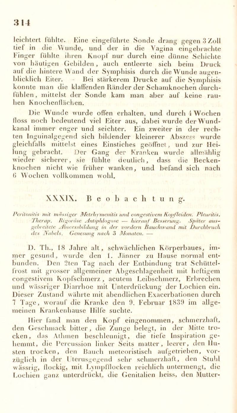 3 14 leichtert lühlte. Eine eingeführte Sonde drang gegen 3 Zoll tief in die Wunde, und der in die Vagina eingebrachte Finger fühlte ihren Knopf nur durch eine dünne Schichte von häutigen Gebilden, auch entleerte sich beim Druck auf die hintere Wand der Symphisis durch die Wunde augen- blicklich Eiter. Bei stärkerem Drucke auf die Symphisis konnte man die klaffenden Ränder der Schamknochen durch- lühlen, mittelst der Sonde kam man aber auf keine rau- hen Knochenflächen. Die Wunde wurde offen erhalten, und durch 4 Wochen floss noch bedeutend viel Eiter aus, dabei wurde der Wund- kanal immer enger und seichter. Ein zweiter in der rech- ten Inguinalgegend sich bildender kleinerer Abszess wurde gleichfalls mittelst eines Einstiches geöffnet, und zur Hei- lung gebracht. Der Gang der Kranken wurde allmählig wieder sicherer, sie fühlte deutlich, dass die Becken- knochen nicht wie früher wanken, und befand sich nach (5 Wochen vollkommen wohl. XXXIX. B e o b a c h tun g. Peritonitis mit massiger Metrhymenitis und congeslivem Kopfleiden. Pleuritis. Therap. Rigorose Mritiphlognse — hierauf Besserung. Später aus- gebreitete sibscessbildung in der vordem Bauchwand mit Durchbruch des Nabels, Genesung nach 3 Monaten. — D. Th., IS Jahre alt, schwächlichen Körperbaues, im- mer gesund, wurde den 1. Jänner zu Hause normal ent- bunden. Den 2tcn Tag nach der Entbindung trat Schüttel- frost mit grosser allgemeiner Abgeschlagenheit mit heftigem congestivem Kopfschmerz, acutem Leibschmerz, Erbrechen und wässriger Diarrhoe mit Unterdrückung der Lochien ein. Dieser Zustand währte mit abendlichen Exacerbationen durch 7 Tage, worauf die Kranke den 9. Februar 1839 im allge- meinen Krankenhause Hilfe suchte. Hier fand man den Kopf eingenommen, schmerzhaft, den Geschmack bitter, die Zunge belegt, in der Mitte tro- cken, das Ailunen beschleunigt, die tiefe Inspiration ge- hemmt, die Percussion linker Seils matter, leerer, den Hu- sten trocken, den Bauch meteoristisch aufgetrieben, vor- züglich in der Uterusgegend sehr schmerzhaft, den Stuhl wässrig, flockig, mit Lympfflocken reichlich untermengt, die Lochien ganz unterdrückt, die Genitalien heiss, den Mutter-