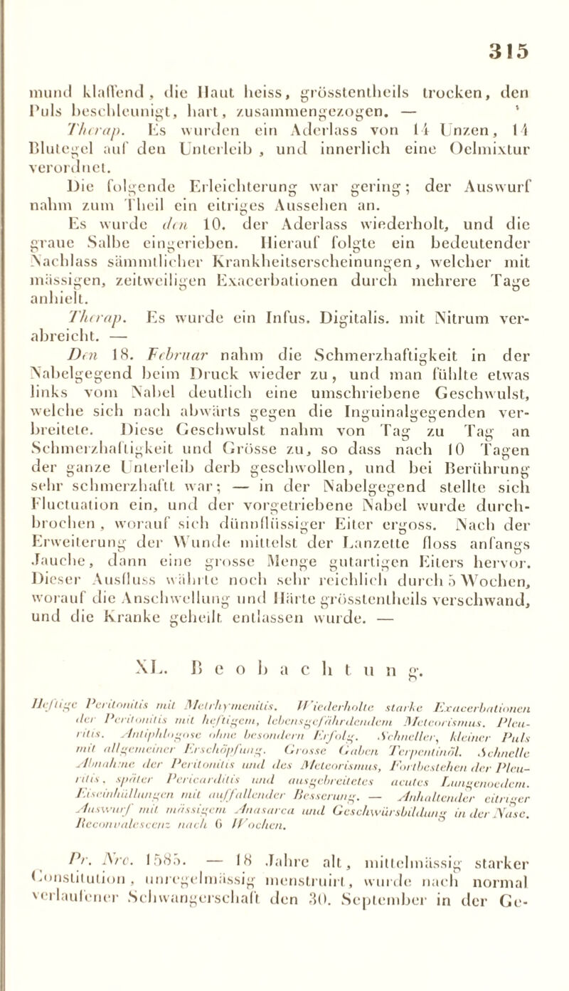 mund klaffend, die Haut heiss, grösstenthcils trocken, den Puls beschleunigt, hart, zusammengezogen. — Thcrap. Es wurden ein Aderlass von 14 Unzen, 14 Blutegel auf den Unterleib , und innerlich eine Oelmixtur verordnet. Die folgende Erleichterung war gering; der Auswurf nahm zum Theil ein eitriges Aussehen an. u Es wurde den 10. der Aderlass wiederholt, und die graue Salbe eingerieben. Hierauf folgte ein bedeutender Nachlass sämmtlicher Krankheitserscheinungen, welcher mit massigen, zeitweiligen Exacerbationen durch mehrere Tage anhielt. Thcrap. Es wurde ein Infus. Digitalis, mit Nitrum ver- abreicht. — Den 18. Februar nahm die Schmerzhaftigkeit in der Nabelgegend beim Druck wieder zu , und man fühlte etwas links vom Nahei deutlich eine umschriebene Geschwulst, welche sich nach abwärts gegen die Inguinalgegenden ver- breitete. Diese Geschwulst nahm von Tag zu Tag an Schmerzhaftigkeit und Grosse zu, so dass nach 10 Tagen der ganze Unterleib derb geschwollen, und bei Berührung sehr schmerzhaftt war; — in der Nabelgegend stellte sich Fluctuation ein, und der vorgetriebene Nabel wurde durch- brochen , worauf sich dünnflüssiger Eiter ergoss. Nach der Erweiterung der Wunde mittelst der Lanzette floss anfangs Jauche, dann eine grosse Menge gutartigen Eiters hervor. Dieser Ausfluss währte noch sehr reichlich durch 5 Wochen, worauf die Anschwellung und Härte grOsstenlheils verschwand, und die Kranke geheilt entlassen wurde. — XL. B e o b a c h t tt n g. r> JJij'h^c Peritonitis mit Malrhymenilis. Wiederholte starke Exacerbationen der Peritonitis mit heftigem, lebensgej iihrtlcndcru ilfeteorismus. Plca- ritis. Ami/>hlogose ohne besondern Erfolg. Schneller, kleiner Puls mit allgemeiner Erschöpfung. Crosse (iahen Terpentinöl. .Schnelle Abnahme der Peritonitis und des Meteorismus, Fortbestehen der Pleu- ritis . später Pericardilis und ausgebreitetes acutes Lungenoedcm. Eiseinhüllungen mit auffallender Besserung. — Anhaltender citrier Auswurf mit massigem Anasarca und Geschwürsbildung in der Nase, lleconvalescenz nach 0 IVöchen. Pr, i\rc. 1585. — 18 Jahre alt, mittehnüssig starker Konstitution , unregelmässig menstruirl, wurde nach normal verlaufener Schwangerschaft den 30. September in der Ge-