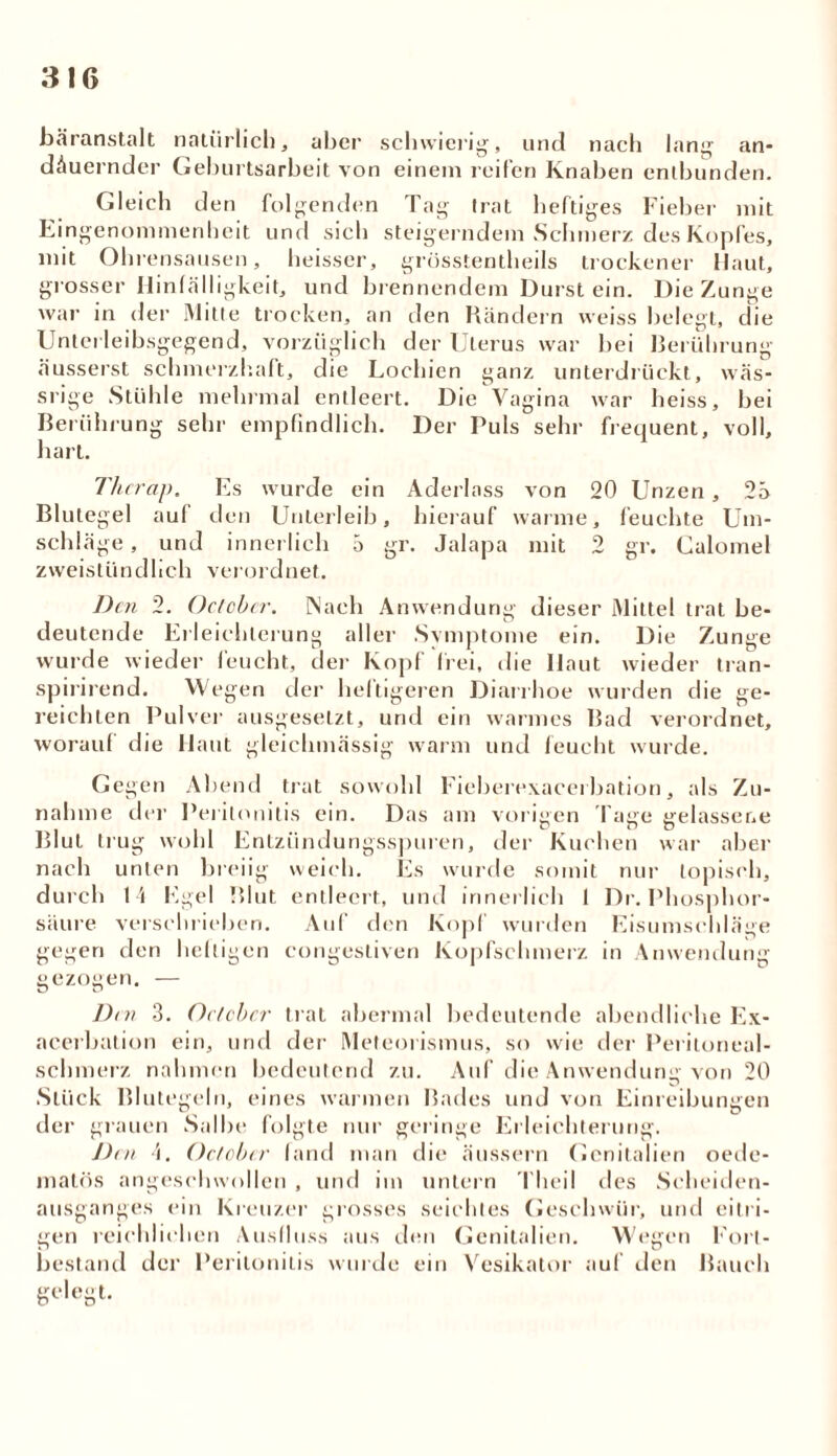 bäranstalt natürlich, aber schwierig, und nach lang an- dauernder Geburtsarbeit von einem reifen Knaben entbunden. Gleich den folgenden Tag trat heftiges Fieber mit Eingenommenheit und sich steigerndem Schmerz des Kopfes, mit Ohrensausen, heisser, grösstentheils trockener Haut, grosser Hinfälligkeit, und brennendem Durst ein. Die Zunge war in der iMitte trocken, an den Rändern weiss belegt, die Unterleibsgegend, vorzüglich der Uterus war bei Berührung äusserst schmerzhaft, die Lochien ganz unterdrückt, wäs- srige Stühle mehrmal entleert. Die Vagina war heiss, bei Berührung sehr empfindlich. Der Puls sehr frequent, voll, hart. Thcrap. Es wurde ein Aderlass von 20 Unzen, 25 Blutegel auf den Unterleib, hierauf warme, feuchte Um- schläge, und innerlich 5 gr. Jalapa mit 2 gr. Ualomel zweistündlich verordnet. Den 2. October. Nach Anwendung dieser Mittel trat be- deutende Erleichterung aller Svmptome ein. Die Zunge wurde wieder feucht, der Kopf frei, die Ilaut wieder tran- spirirend. Wegen der hei tigeren Diarrhoe wurden die ge- reichten Pulver ausgeselzt, und ein warmes Bad verordnet, worauf die Haut gleichmässig warm und feucht wurde. Gegen Abend trat sowohl Fieberexacerbation, als Zu- nahme der Peritonitis ein. Das am vorigen Tage gelassene Blut trug wohl Entziindungsspuien, der Kuchen war aber nach unten breiig weich. Es wurde somit nur topisch, durch 14 Egel Blut entleert, und innerlich 1 Dr. Phosphor- säure verschrieben. Auf den Kopf wurden Eisumschläge gegen den heftigen congestiven Kopfschmerz in Anwendung gezogen. — Dm 3. Octcbcr trat abermal bedeutende abendliche Ex- acerbation ein, und der Meteorismus, so wie der Peritoneal- schmerz nahmen bedeutend zu. Auf die Anwendung von 20 Stück Blutegeln, eines warmen Bades und von Einreibungen der grauen Salbe folgte nur geringe Erleichterung. Den 4. October fand man die äussern Genitalien oede- matös angeschwollen , und im untern Theil des Scheiden- ausganges ein Kreuzer grosses seichtes Geschwür, und eitri- gen reichlichen Ausfluss aus den Genitalien. Wegen Fort- bestand der Peritonitis wurde ein Vesikator auf den Bauch gelegt.