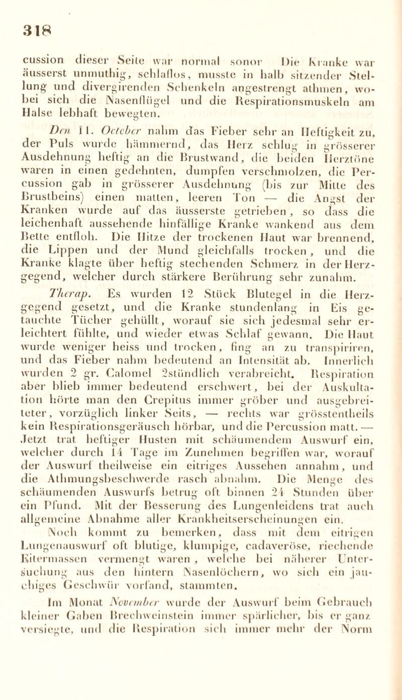 cussion dieser Seite war normal sonor Die Kranke war äusserst unmuthig, schlaflos, musste in halb sitzender Stel- lung und divergirenden Schenkeln angestrengt atlmien, wo- bei sich die Nasenflügel und die Respirationsmuskeln am Halse lebhaft bewegten. 11. Octcbcr nahm das Fieber sehr an Heftigkeit zu, wurde hämmernd, das Herz schlug Den der Puls Ausdehnung heftig an die waren in einen gedehnten, :ab ö rösserer Ul Rrustwand, die beiden Herztöne dumpfen verschmolzen, die Per- cussion in grösserer Ausdehnung (bis zur Milte des Brustbeins) einen malten, leeren Ton — die Angst der Kranken wurde auf das äusserste getrieben, so dass die leichenhaft aussehende hinfällige Kranke wankend aus dem Bette entfloh. Die Hitze der trockenen Haut war brennend, die Lippen und der Mund gleichfalls trocken , und die Kranke klagte über heftig stechenden Schmerz in der Herz- gegend, 12 Stück Blutegel in die Herz- gegend welcher durch st; Es wurden gesetzt, und die Kranke stundenlang in Eis ge- tauchte Tücher gehüllt, worauf sie sich jedesmal sehr er- leichtert fühlte, und wieder etwas Schlaf gewann. Die Haut wurde weniger heiss und trocken, fing an zu transpiriren, und das Fieber nahm bedeutend an Intensität ab. Innerlich wurden 2 gr. Calomel 2stiindlich verabreicht. Respiration aber blieb immer bedeutend erschwert, bei der Auskulta- tion hörte man den Crepitus immer gröber und ausgebrei- teter, vorzüglich linker Seits, — rechts war grösstentheils kein Respirationsgeräusch hörbar, und die Percussion matt.— Jetzt trat heftiger Husten mit schäumendem Auswurf ein. welcher durch der Auswurf die Athmun 14 Tage im theilweise ein sbesclnverde ein allgemeine worauf und des über Zunehmen begriffen war, eitriges Aussehen annahm rasch abnahm. Die Menge schäumenden Auswurfs betrug oft binnen 21 Stunden Pfund. Mit der Besserung des Lungenleidens trat auch Abnahme aller Krankheitserscheinungen ein. Noch kommt zu bemerken, dass mit dem eitrigen Lungenauswurf oft blutige, klumpige, cadaveröse, riechende Kitermassen vermengt waren , welche bei näherer Unter- suchung aus den hintern Nasenlöchern, wo sich ein jau- chiges Geschwür vorfand, stammten. Im Monat November wurde der Auswurf beim Gebrauch kleiner Gaben Brechweinstein immer spärlicher, bis er ganz versiegte, und die Respiration sich immer mehr der Norm