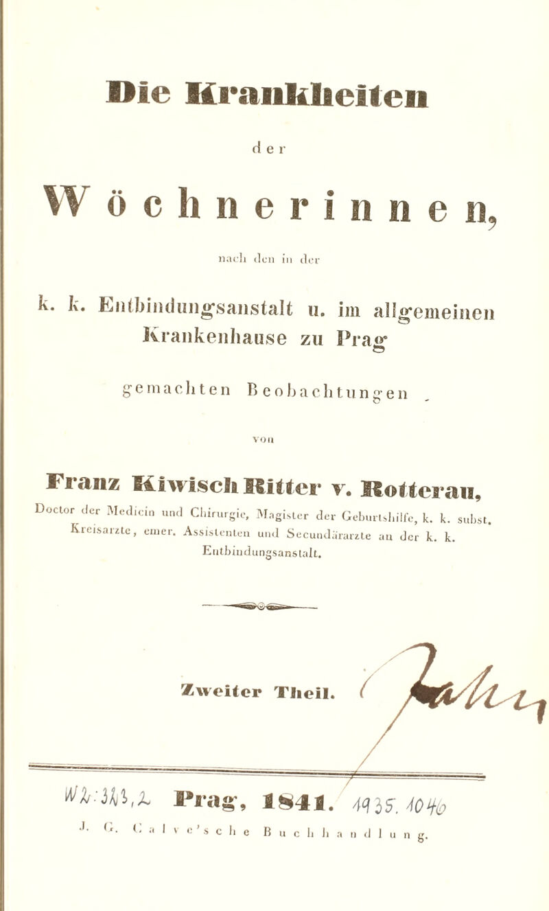 Die Iiraiikhelten der W öchnerinnen, nach den in der k. k. Entbindungsanstalt u. im alio-emeinen Krankenhause zu Prajr gemachten Beobachtungen von Franz Kiwiscli Ritter y. Mottes au, Doctor der Medicin und Kreisärzte, emer. Chirurgie, Magister der Geburtshilfe, k. Assistenten und Secundärarzle an der k. Entbindungsanstalt. k. subst. k.