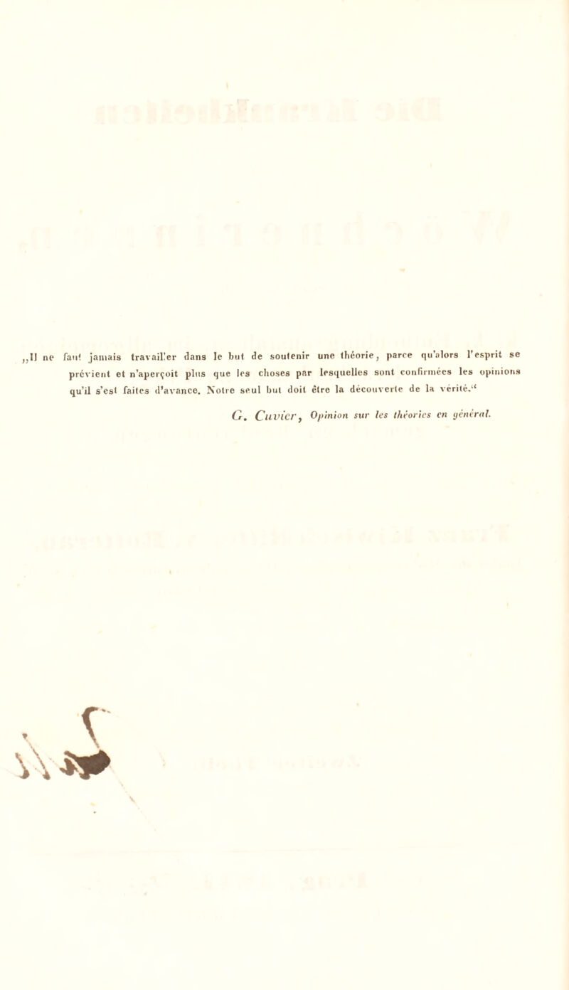 ,,IJ nt* fan' jantais travaiüer dans Ie but de soutenir une Iheorie, parre qualors l'esprit se prcvicnt et n’aper^oit plus que les choses per lesquelles sont confirmees les opinions qu’il s’est faites d’avance. Notre seul but doit etre la decouverte de la verite.‘4 Cr, Cu vier, Opinion sur les theorics cn general.