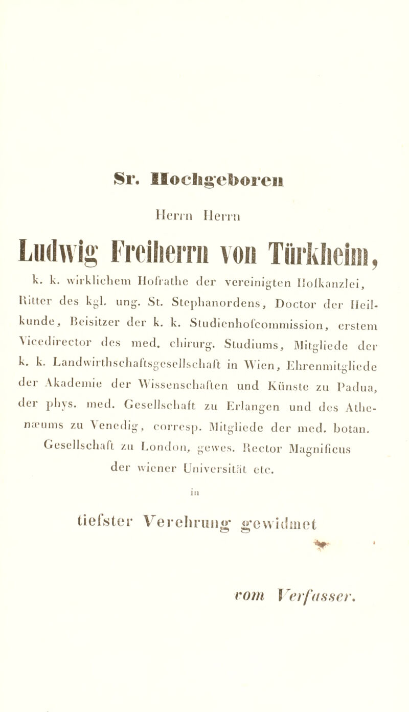 Sr. Hochgeboren Herrn Herrn Ludwig Freiherr» von Tiirkheim, k. k. wirklichem Hofrathe der vereinigten ifolkanzlei, Kitter des kgl. ung. St. Stephanordens, Doctor der licil- kunde, Beisitzer der k. k. Studienhofcoinniission, erstem Aicedirector des med. chirurg. Studiums, Mitgliede der k. k. Landwirt lisch aftsgese lisch alt in Wien, Ehrenmitgliede der Akademie der Wissenschaften und Künste zu Padua, der phys. med. Gesellschaft zu Erlangen und des Alhc- n.cums zu Venedig, corresp. Mitgliede der med. botan. Gesellschaft zu London, gewcs. Rector Magnificus der wiener Universität etc. in tiefster Yrerelnmiu; «*e widmet vom Verfasser,