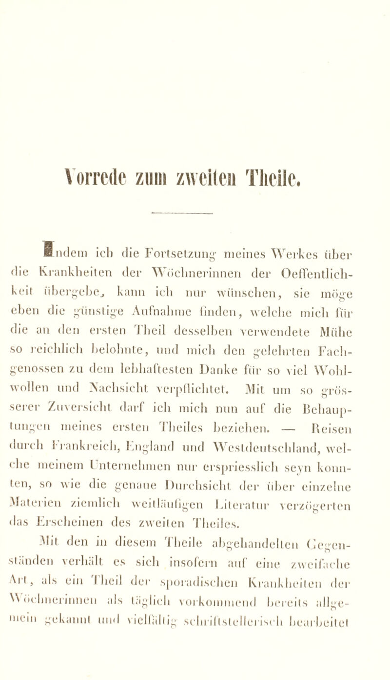 Vorrede zum zweiten Tlieile. finden) ich die Fortsetzung- meines Werkes über die Krankheiten der Wöchnerinnen der Oeflentlich- keit übergebe., kann ich nur wünschen, sie möge eben die günstige Aufnahme linden, welche mich für die an den ersten 1 heil desselben verwendete Mühe so reichlich belohnte, und mich den gelehrten Fach- genossen zu dem lebhaftesten Danke für so viel Wohl- wollen und Nachsicht verpflichtet. Mit um so grös- serer Zuversicht darf ich mich nun auf die Behaup- tungen meines ersten Theiles beziehen. — Reisen durch Frankreich, England und Westdeutschland, wel- che meinem Unternehmen nur erspriesslieh seyn konn- ten, so wie die genaue Durchsicht der über einzelne Materien ziemlich weitläufigen Literatur verzögerten das Erscheinen des zweiten Theiles. Mit den in diesem Tlieile abgehandelten Gegen- ständen verhält es sich insofern auf eine zweifache Ai 13 als ein 1 heil der sporadischen Krankheiten der Wöchnerinnen als täglich vorkommend bereits allge- mein gekannt und vielfältig schrillslelieriseh bearbeite!