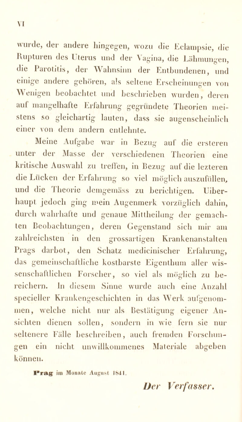 \ I wurde, der andere hingegen, wozu die Eclampsie, die Rupturen des Uterus und der Vagina, die Lähmungen, die Parotitis, der Wahnsinn der Entbundenen, und einige andere gehören, als seltene Erscheinungen von Wenigen beobachtet und beschrieben wurden, deren auf mangelhafte Erfahrung gegründete Theorien mei- stens so gleichartig lauten, dass sie augenscheinlich einer von dem andern entlehnte. Meine Aufgabe war in Bezug auf die ersteren unter der Masse der verschiedenen Theorien eine kritische Auswahl zu treflen, in Bezug auf die lezteren die Lücken der Erfahrung so viel möglich auszufüllen, und die Theorie demgemäss zu berichtigen. Uiber- haupt jedoch ging mein Augenmerk vorzüglich dahin, durch wahrhafte und genaue Mitlheilung der gemach- ten Beobachtungen, deren Gegenstand sich mir am zahlreichsten in den grossartigen Krankenanstalten Prags darbot, den Schatz medicinischer Erfahrung, das gemeinschaftliche kostbarste Eigenthum aller wis- senschaftlichen Forscher, so viel als möglich zu be- reichern. ln diesem Sinne wurde auch eine Anzahl specieller Krankengeschichten in das Werk aufgenom- men, welche nicht nur als Bestätigung eigener An- sichten dienen sollen, sondern in wie fern sie nur seltenere Fälle beschreiben, auch fremden Forschun- gen ein nicht unwillkommenes Materiale abgeben können. Prag im Monate August 1841. Der 1rerfasser.