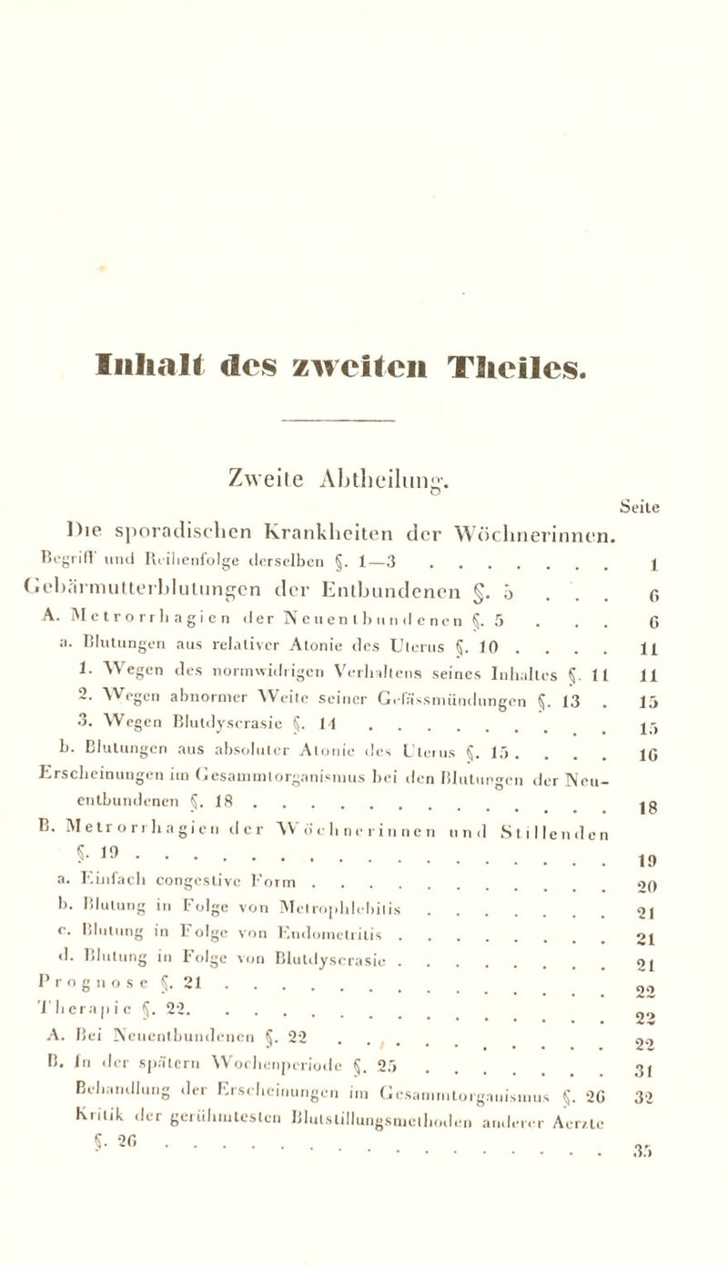 Inhalt des zweiten Theilcs Zweite Abtheilung-. Seite ])ie sporadischen Krankheiten der Wöchnerinnen. Betritt und Reihenfolge derselben §. 1—3 Gebärmutterblutungen der Entbundenen §.5 A. Metrorrhagien der Neuentbundenen §. 5 ;i. Blutungen aus relativer Alonie des Ut crus 10 • • , . 1. Wegen des normwidrigen Verhaltens seines Inhaltes §. II 2. Wegen abnormer Weite seiner Geliissnuindungen §. 13 . 3. Wegen Blutdyscrasie §.14 b. Blutungen aus absoluter Alonie des Uterus §. 15. Erscheinungen im Gesammtorgamsinus bei den Blutungen der Neu— entbundenen §.18 B. Metrorrhagien d c r Wöchnerinnen und Stillenden §.19 a. Einfach congeslive Form b. Blutung in Folge von Mclrophlobiiis c. Blutung in Folge von Endometritis <1. Blutung in I'olge von Blutdyscrasie Prognose §. 21 Therapie §. 22. A. Bei Neuentbundenen §.22 . . , . B. ln der spätem Wochenperiode §. 25 Behandlung der Erscheinungen im Gcsamn.torgauismus §. 20 Kritik der gcrühiuteslcn Blutslillungsmcthoden anderer Acr/.te §.20 1 0 G 11 11 15 15 10 18 19 20 21 21 21 22 22 31 32 35