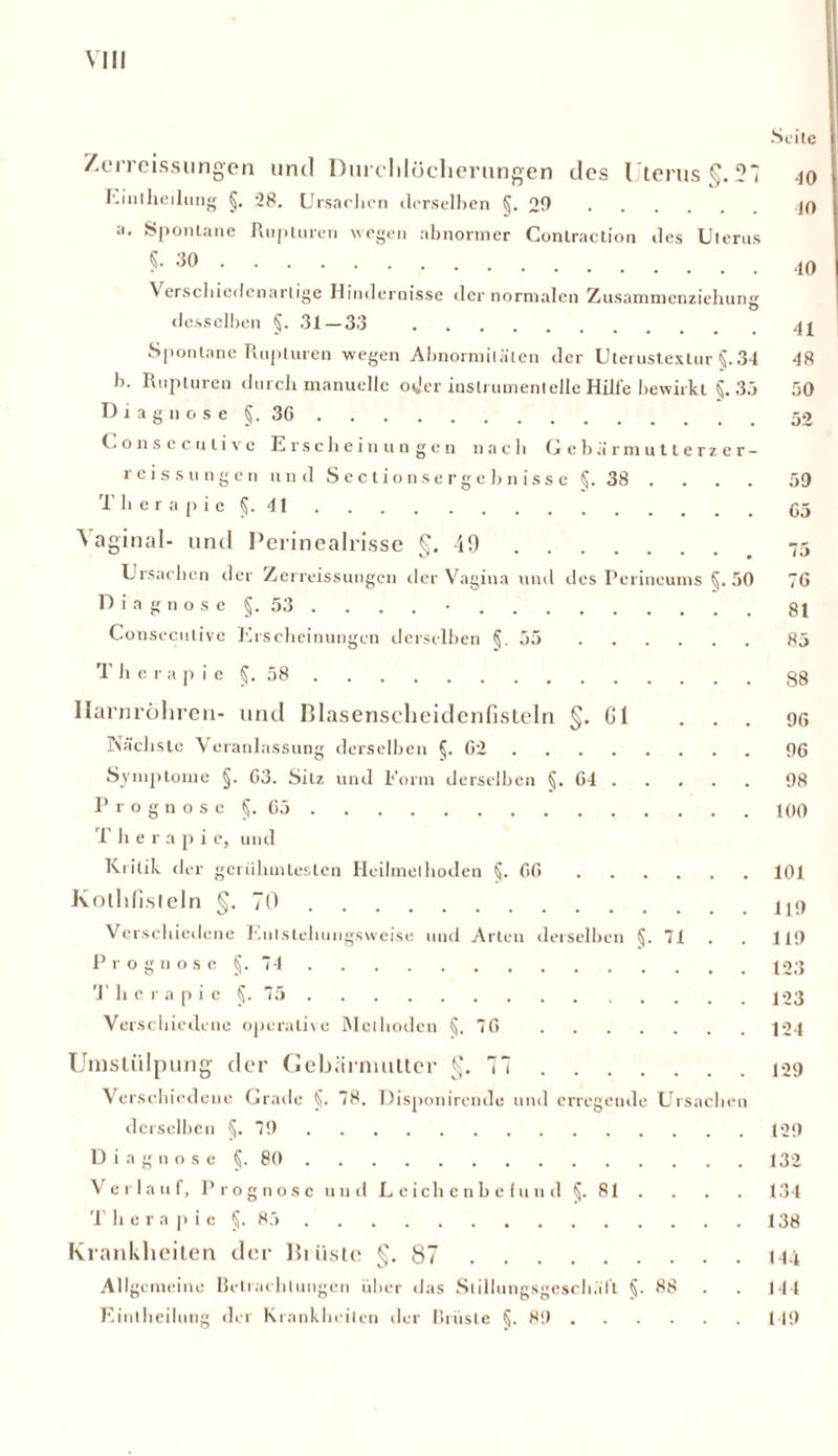 VIII Seite Zerreissungen und Durchlöcherungen des Uterus §.27 40 Eiiitheilung §. 28. Ursachen clerselhen §.29 JO a. Spontane Rupturen wegen abnormer Contraction des Uterus 5- 30 \ erschiedenartige Hindernisse der normalen Zusammenziehung desselben §. .31 — 33 41 Spontane Rupturen wegen Abnormitäten der Uterustextur §. 34 48 b. Rupturen durch manuelle oder inslrumenlelle Hilfe bewirkt §. 35 50 Diagnose §,36 (.onsecutivc Erscheinungen nach Gebä'rmutterzer- reissungen und Sectionsergebnisse §. 38 . . . . 59 Therapie §. 41 05 Vaginal- und Perinealrisse §. 40 _ 75 Ursachen der Zerreissungen der Vagina uud des Perineums §.50 76 Diagnose §. 53. . . . • 81 Conseculive Erscheinungen derselben §.55 85 T h e r a p i e §. 58 g8 Harnröhren- und Blasenscheidenfisteln §. Gl ... 96 Nächste Veranlassung derselben §.62 96 Symptome §. 63. Silz und Form derselben §.64 98 Prognose §. G5 100 T h e r a p i e, und Kritik der gcrülnnleslen Heilmethoden §.66 101 Kothfisteln §.70 U9 Verschiedene Enlstehungsweise und Arten derselben §. 71 . 119 Prognose §. 74 123 T h c r a p i e §. 75 123 Verschiedene operative Methoden §.76 ]24 Umstülpung der Gebärmutter §.77 129 Verschiedene Grade §. 78. Disponirende und erregende Ursachen derselben §.79 129 Diagnose §. 80 132 Verlauf, Prognose und Leichenbefund §. 81 . . . . 134 T h e r a p i e §. 85 138 Krankheiten der Brüste §.87 144 Allgemeine Betrachtungen über das Sliliungsgeschült §. 88 . 144 Eiiitheilung der Krankheiten der Brüste §.89 149