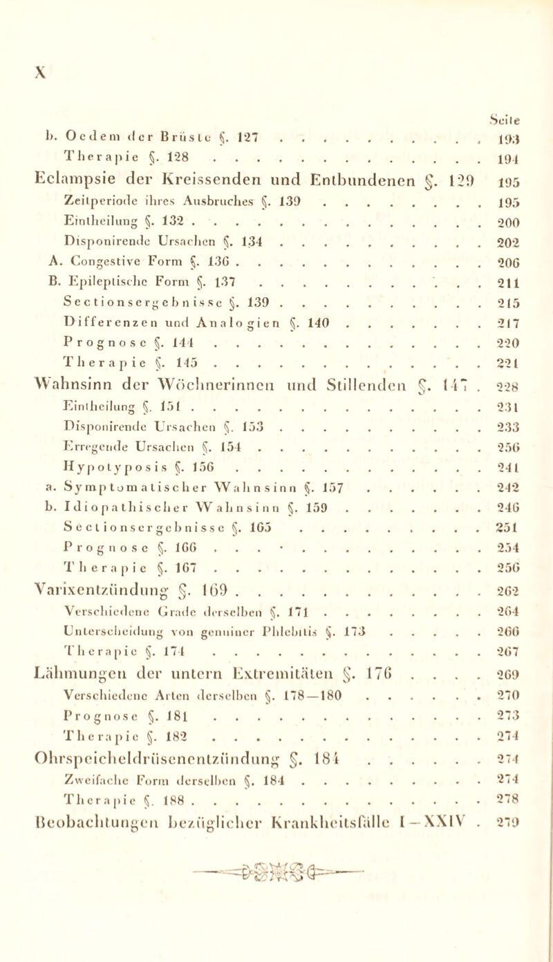 •Seile b. 0 c d e m d c r B rus tc §. 127 19;J Therapie §. 128 ip.j Eclampsie der Kreissenden und Entbundenen §. 120 195 Zeilperiode ihres Ausbruches §. 139 195 Eintheilung §. 132 20rt Disponirendc Ursachen §. 134 202 A. Congestive Form §. 13G 206 B. Epileptische Form §. 137 211 Sectionsergebnis.se §. 139 215 Differenzen und Analogien §. 140 217 Prognose §. 144 220 T h e r a p i e §. 145 221 Wahnsinn der Wöchnerinnen und Stillenden §. 117 . 228 Einlheilung 5- 131 231 Disponirendc Ursachen 5- 133 233 Erregende Ursachen §. 154 256 Hypolyp o s i s 5- 136 241 a. Symptomatischer Wahnsinn §. 157 242 h. Idiopathischer Wahnsinn §. 159 246 Sectionsergchnis.se §. 163 251 Prognose §.166 . . . • 254 T h e r a p i c §. 167 256 Varixentziindung §.1(39 262 Verschiedene Grade derselben §.171 264 Unterscheidung von genuiner Phlebitis §. 173 260 Therapie §. 174 267 Lähmungen der untern Extremitäten §.17(3 . . . . 269 Verschiedene Arten derselben §. 178 —180 270 Prognose §. 181 273 T h e r a p i c §. 182 274 Ohrspcicheldriisencntziindung §.181 274 Zweifache Form derselben §. 184 274 Therapie §. 188 278