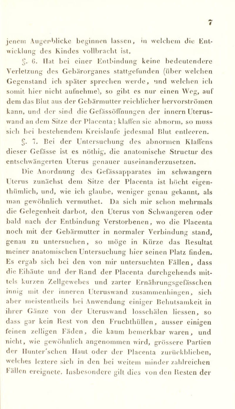 s jenem Augenblicke beginnen lassen, in welchem die Ent- wicklung des Kindes vollbracht ist. §. G. Hat bei einer Entbindung keine bedeutendere Verletzung des Gebärorganes stattgefunden (über welchen Gegenstand ich später sprechen werde, und welchen ich somit hier nicht aufnehme), so gibt es nur einen Weg, auf dem das Blut aus der Gebärmutter reichlicher hervorströmen kann, und der sind die Gefässöffnungcn der innern Uterus- wand an dem Sitze der Placcnta; klaffen sie abnorm, so muss sich bei bestehendem Kreisläufe jedesmal Blut entleeren. 7. Bei der Untersuchung des abnormen Klaffens dieser Gefässe ist es nöthig, die anatomische Struclur des entschwängerten Uterus genauer auseinanderzusetzen. Die Anordnung des Gefässapparates im schwängern Uterus zunächst dem Sitze der Placenta ist höcht cigen- thümlich, und, wie ich glaube, weniger genau gekannt, als man gewöhnlich vermuthet. Da sich mir schon mehrmals die Gelegenheit darbot, den Uterus von Schwangeren oder bald nach der Entbindung Verstorbenen, wo die Placenta noch mit der Gebärmutter in normaler Verbindung stand, genau zu untersuchen, so möge in Kürze das Resultat meiner anatomischen Untersuchung hier seinen Platz finden. Es ergab sich bei den von mir untersuchten Fällen, dass die Eihäute und der Rand der Placenta durchgehends mit- tels kurzen Zellgewebes und zarter Ernährungsgefässchen innig mit der inneren Uteruswand zusammenhingen, sich aber meistentheils bei Anwendung einiger Behutsamkeit in ihrer Gänze von der Uteruswand losschälen liessen, so dass gar kein Rest von den Fruchthüllen, ausser einigen feinen zclligen Fäden, die kaum bemerkbar waren, und nicht, wie gewöhnlich angenommen wird, grössere Partien der Ilunter'schcn Haut oder der Placenta zurückblieben, welches leztere sich in den bei weitem minder zahlreichen 1allen ereignete. Insbesondere gilt dies von den Resten der