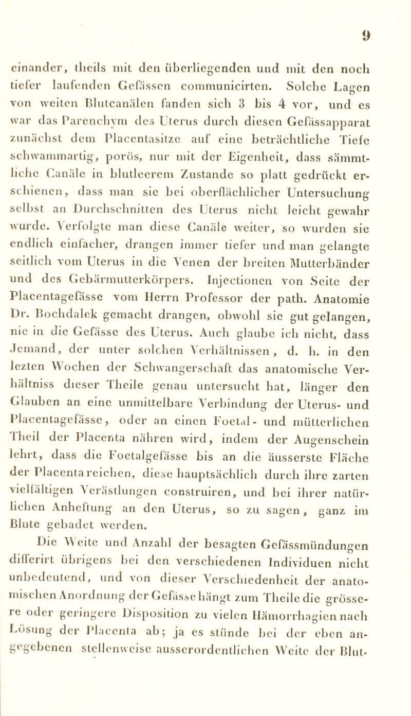 einander, tlicils mit den überlicgcnden und mit den noch tiefer laufenden Gefasscn communicirten. Solche Lagen von weiten Blutcanälen fanden sich 3 his 4 vor, und es war das Parenchym des Uterus durch diesen Gefassapparal zunächst dem Placentasitzc auf eine beträchtliche Tiefe sch wammartig, porös, nur mit der Eigenheit, dass sämmt- liche Canäle in blutleerem Zustande so platt gedrückt er- schienen, dass man sie hei oberflächlicher Untersuchung selbst an Durchschnitten des Uterus nicht leicht gewahr wurde. Verfolgte man diese Canäle weiter, so wurden sie endlich einfacher, drangen immer tiefer und man gelangte seitlich vom Uterus in die Venen der breiten Mutterbänder und des Gebärmutterkörpers. Injcctionen von Seite der Placentagefässe vom Herrn Professor der path. Anatomie Dr. Bochdalek gemacht drangen, obwohl sic gut gelangen, nie in die Gefässe des Uterus. Auch glaube ich nicht, dass Jemand, der unter solchen Verhältnissen, d. h. in den lezten Wochen der Schwangerschaft das anatomische Ver- hältniss dieser Theile genau untersucht hat, länger den Glauben an eine unmittelbare Verbindung der Uterus- und Placentagefässe, oder an einen Foetal- und mütterlichen I heil der Placenta nähren wird, indem der Augenschein lehrt, dass die Foetalgefässe his an die äusserste Fläche der Placenta reichen, diese hauptsächlich durch ihre zarten vielfältigen Verästlungen construiren, und bei ihrer natür- lichen Anheftung an den Uterus, so zu sagen, ganz im Blute gebadet werden. Die \Y eite und Anzahl der besagten Gefässmündungen dilferirt übrigens bei den verschiedenen Individuen nicht unbedeutend, und von dieser Verschiedenheit der anato- mischen Anordnung der Gefässe hängt zum Theile die grösse- re oder geringere Disposition zu vielen Hämorrhagien nach Lösung der Placenta ah; ja cs stünde hei der eben an- gegebenen stellenweise ausserordentlichen Weile der Blut-