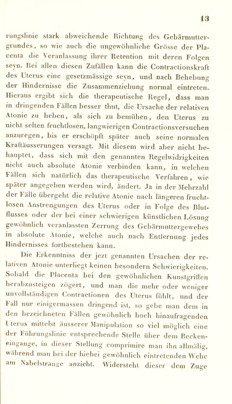 rungslinie stark abweichende Richtung des Gebärmutter- gi undes, so wie auch die ungewöhnliche Grösse der Pla- centa die Veranlassung ihrer Retention mit deren Folgen seyn. Bei allen diesen Zufällen kann die Contractionskraft des Uterus eine gesetzmässige seyn, und nach Behebung der Hindernisse die Zusammenziehung normal eintreten. Hieraus ergibt sich die therapeutische Regel, dass man in dringenden !• allen besser thut, die Ursache der relativen Atome zu heben, als sich zu bemühen, den Utci'us zu nicht selten fruchtlosen, langwierigen Contractionsversuchen anzui egen, bis er erschöpft später auch seine normalen Kraftäusserungen versagt. Mit diesem wird aber nicht be- hauptet, dass sich mit den genannten Regelwidrigkeiten nicht auch absolute Atome verbinden kann, in welchen Fällen sich natürlich das therapeutische Verfahren, wie später angegeben werden wird, ändert. Ja in der Mehrzahl der Fälle übergeht die relative Atonie nach längeren frucht- losen Anstrengungen des Uterus oder in Folge des Blut- flusses oder der bei einer schwierigen künstlichen Losung gewöhnlich veranlassten Zerrung des Gebärmuttergewebes in absolute Atonie, welche auch nach Enllernung jedes Hindernisses fortbestehen kann. Die Erkenntniss der jezt genannten Ursachen der re- lativen Atonie unterliegt keinen besondern Schwierigkeiten. Sobald die Placenta bei den gewöhnlichen Kunstgriffen hei abzusteigen zögert, und man die mehr oder weniger unvollständigen Contractionen des Uterus fühlt, und der Fall nur einigermassen dringend ist, so gebe man dem in den bezeichnten Fällen gewöhnlich hoch hinaufragenden l terus mittelst äusserer Manipulation so viel möglich eine der Führungslinie entsprechende Stelle über dem Recken- eingange, in dieser Stellung comprimire man ihn allmälig, wahrend man bei der hiebei gewöhnlich eintretenden Wehe am INabelstrange anzieht. Widersteht dieser dem Zuge