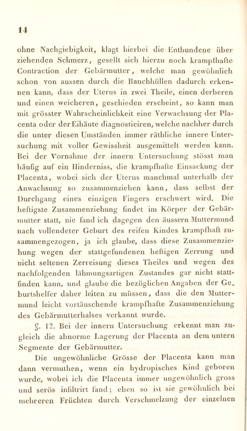 ohne Nachgiebigkeit, klagt hierbei die Entbundene über ziehenden Schmerz, gesellt sich hierzu noch krampfhafte Contraction der Gebärmutter, welche man gewöhnlich schon von aussen durch die Bauchhüllen dadurch erken- nen kann, dass der Uterus in zwei Theile, einen derberen und einen weicheren, geschieden erscheint, so kann man mit grösster Wahrscheinlichkeit eine Verwachsung der Pla- centa oder der Eihäute diagnosticiren, welche nachher durch die unter diesen Umständen immer räthliche innere Unter- suchung mit voller Gewissheit ausgemittelt werden kann. Bei der Vornahme der innern Untersuchung stösst man häufig auf ein Hinderniss, die krampfhafte Einsackung der Placenta, wobei sich der Uterus manchmal unterhalb der Anwachsung so zusammenziehen kann, dass selbst der Durchgang eines einzigen Fingers erschwert wird. Die heftigste Zusammenziehung findet im Körper der Gebär- mutter statt, nie fand ich dagegen den äussern Muttermund nach vollendeter Geburt des reifen Kindes krampfhaft zu- sammengezogen, ja ich glaube, dass diese Zusammenzie- hung wegen der stallgefundencn heftigen Zerrung und nicht seltenen Zerreisung dieses Theiles und wegen des nachfolgenden lähmungsartigen Zustandes gar nicht statt- finden kann, und glaube die bezüglichen Angaben der Ge. burtshclfer daher leiten zu müssen, dass die den Mutter- mund leicht vortäuschende krampfhafte Zusammenziehung des Gebärmutterhalscs verkannt wurde. §. 12. Bei der innern Untersuchung erkennt man zu- gleich die abnorme Lagerung der Placenta an dem untern Segmente der Gebärmutter. Die ungewöhnliche Grösse der Placenta kann man dann vermuthen, wenn ein hydropisches Kind geboren wurde, wobei ich die Placenta immer ungewöhnlich gross und serös infiltrirt fand; eben so ist sie gewöhnlich bei mehreren Früchten durch Verschmelzung der einzelnen