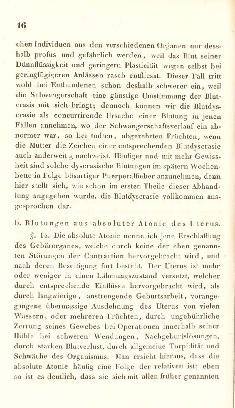 eben Individuen aus den verschiedenen Organen nur dess- halb profus und gefährlich werden , weil das Blut seiner Diinnflüssigkeit und geringem Plasticität wegen seihst hei geringfügigeren Anlässen rasch entfliesst. Dieser Fall tritt wohl hei Entbundenen schon deshalb schwerer ein, weil die Schwangerschaft eine günstige Umstimmung der Blut- crasis mit sich bringt; dennoch können wir die Blutdys- crasie als concurrirende Ursache einer Blutung in jenen Fällen annehmen, wo der Schwangerschaftsverlauf ein ab- normer war, so hei todten, abgezehrten Früchten, wenn die Mutter die Zeichen einer entsprechenden Bluldyscrasie auch anderweitig nachweist. Häufiger und mit mehr Gewiss- heit sind solche dyscrasische Blutungen im spätem Wochen- bette in Folge bösartiger Puerperalfieber anzunchmen, denn hier stellt sich, wie schon im ersten Theile dieser Abhand- lung angegeben wurde, die Blutdyscrasie vollkommen aus- gesprochen dar. b. Blutungen aus absoluter Atonie des Uterus. §. 15. Die absolute Atonie nenne ich jene ErschlafTuug des Gebärorganes, welche durch keine der eben genann- ten Störungen der Contraction hervorgebracht wird, und nach deren Beseitigung fort besteht. Der Uterus ist mehr oder weniger in einen Lahmungszustand versetzt, welcher durch entsprechende Einflüsse hervorgebracht wird, als durch langwierige, anstrengende Geburtsarbeit, vorange- gangene übermässige Ausdehnung des Uterus von vielen Wässern, oder mehreren Früchten, durch ungebührliche Zerrung seines Gewebes bei Operationen innerhalb seiner Höhle bei schweren Wendungen, Nachgeburtslösungen, durch starken Blutverlust, durch allgemeine Torpidität und Schwäche des Organismus. Man ersieht hieraus, dass die absolute Atonie häufig eine Folge der relativen ist; eben so ist cs deutlich, dass sic sich mit allen früher genannten