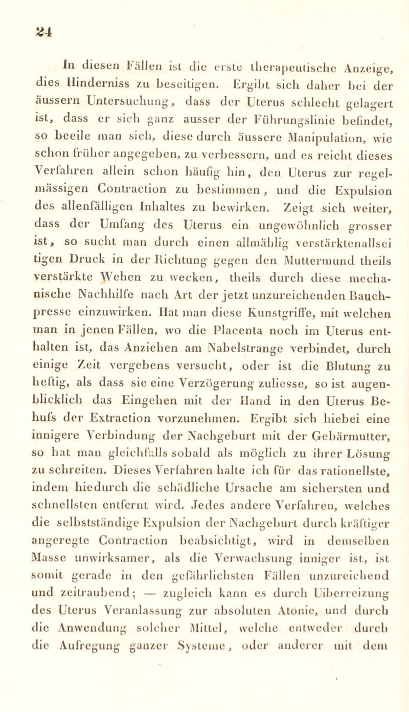 Ü4 In diesen Bällen ist die erste therapeutische Anzeige, dies Ilinderniss zu beseitigen. Ergibt sich daher bei der äussern Untersuchung, dass der Uterus schlecht gelagert ist, dass er sich ganz ausser der Führungslinie befindet, so beeile man sich, diese durch äussere Manipulation, wie schon früher angegeben, zu verbessern, und es reicht dieses Verfahren allein schon häufig hin, den Uterus zur regel- mässigen Contraction zu bestimmen, und die Expulsion des allenfälligen Inhaltes zu bewirken. Zeigt sich w’eiter, dass der Umfang des Uterus ein ungewöhnlich grosser ist, so sucht man durch einen allmählig verstärktenallsei tigen Druck in der Richtung gegen den Muttermund theils verstärkte Wehen zu wecken, theils durch diese mecha- nische Nachhilfe nach Art der jetzt unzureichenden Bauch- presse einzuwirken. Hat man diese Kunstgriffe, mit welchen man in jenen Fällen, wo die Placenta noch im Uterus ent- halten ist, das Anziehen am Nabelstrange verbindet, durch einige Zeit vergebens versucht, oder ist die Blutung zu heftig, als dass sie eine Verzögerung zuliesse, so ist augen- blicklich das Eingehen mit der Hand in den Uterus Be- hufs der Extraction vorzunehmen. Ergibt sich hiebei eine innigere Verbindung der Nachgeburt mit der Gebärmutter, so bat man gleichfalls sobald als möglich zu ihrer Lösung zu schreiten. Dieses Verfahren halte ich für das rationellste, indem hiedurch die schädliche Ursache am sichersten und schnellsten entfernt wird. Jedes andere Verfahren, welches die selbstständige Expulsion der Nachgeburt durch kräftiger angeregte Contraction beabsichtigt, wird in demselben Masse unwirksamer, als die Verwachsung inniger ist, ist somit gerade in den gefährlichsten Fällen unzureichend und zeitraubend; — zugleich kann es durch Uiberreizung des Uterus Veranlassung zur absoluten Atonie, und durch die Anwendung solcher Mittel, welche entweder durch die Aufregung ganzer Systeme, oder anderer mit dem