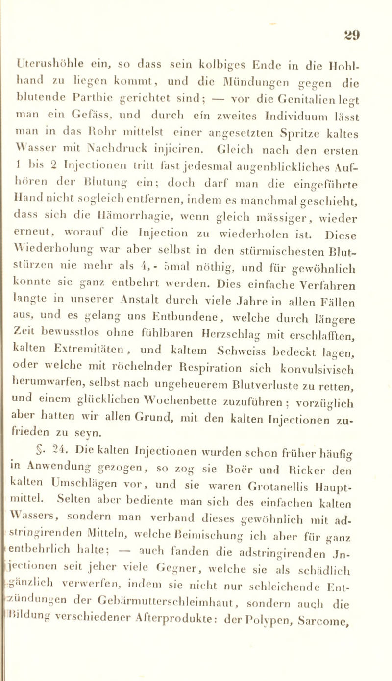 Uterushöhle ein, so dass sein kolbiges Ende in die Ilohl- hand zu liegen kommt, und die Mündungen gegen die blutende Parthie gerichtet sind; — vor die Genitalien legt man ein Gcfäss, und durch ein zweites Individuum lässt man in das Rohr mittelst einer angeselzten Spritze kaltes M asser mit Nachdruck injiciren. Gleich nach den ersten 1 bis 2 Injectionen tritt fast jedesmal augenblickliches Auf- hören der Blutung ein; doch darf man die eingeführte Iland nicht sogleich entfernen, indem es manchmal geschieht, dass sich die Hämorrhagie, wenn gleich massiger, wieder erneut, worauf die Injection zu wiederholen ist. Diese Wiederholung war aber seihst in den stürmischesten Blut- stürzen nie mehr als 4, - 5mal nöthig, und für gewöhnlich konnte sie ganz entbehrt werden. Dies einfache Verfahren langte in unserer Anstalt durch viele Jahre in allen Fällen aus, und es gelang uns Entbundene, welche durch längere Zeit bewusstlos ohne fühlbaren Herzschlag mit erschlafften, kalten Extremitäten, und kaltem Schweiss bedeckt lagen, oder welche mit röchelnder Respiration sich konvulsivisch hei umwarfen, seihst nach ungeheuerem Blutverluste zu retten, und einem glücklichen Wochenbette zuzuführen ; vorzüglich aber hatten wir allen Grund, mit den kalten Injectionen zu- frieden zu seyn. §. 24. Die kalten Injectionen wurden schon früher häufig in Anwendung gezogen, so zog sie Boer und Rickcr den kalten Umschlägen vor, und sie waren Grotanellis Haupt- mittel. Selten aber bediente man sich des einfachen kalten Wassers, sondern man verband dieses gewöhnlich mit ad- slringirenden Mitteln, welche Beimischung ich aber für ganz entbehrlich halte; — auch fanden die adstringirenden Jn- jectionen seit jeher viele Gegner, welche sie als schädlich •gänzlich verwerfen, indem sie nicht nur schleichende Ent- zündungen der Gebärmutterschleimhaut, sondern auqh die Bildung verschiedener Afterprodukte: der Polypen, Sarcoinc,