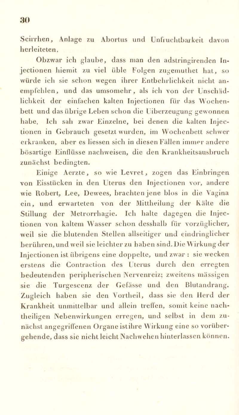 Scirrhen, Anlage zu Abortus und Unfruchtbarkeit davon herleiteten. Obzwar ich glaube, dass man den adstringirenden In- jectionen hiemit zu viel üble Folgen zugemuthet hat, so würde ich sie schon wegen ihrer Entbehrlichkeit nicht an- empfehlen, und das umsomehr, als ich von der Unschäd- lichkeit der einfachen kalten Injectionen für das Wochen- bett und das übrige Leben schon die Uiberzeugung gewonnen habe. Ich sah zwar Einzelne, bei denen die kalten Injec- tionen in Gebrauch gesetzt wurden, im Wochenbett schwer erkranken, aber es liessen sich in diesen Fällen immer andere bösartige Einflüsse nachweisen, die den Krankheitsausbruch zunächst bedingten. Einige Aerzte, so wie Levret, zogen das Einbringen von Eisstücken in den Uterus den Injectionen vor, andere wie Robert, Lee, Dewees, brachten jene blos in die Vagina ein, und erwarteten von der Mittheilung der Kälte die Stillung der Metrorrhagie. Ich halte dagegen die Injec- tionen von kaltem Wasser schon desshalb für vorzüglicher, weil sie die blutenden Stellen allseitiger und eindringlicher berühren, und weil sie leichter zu haben sind. DieW irkung der Injectionen ist übrigens eine doppelte, und zwar : sie wecken erstens die Contraction des Uterus durch den erregten bedeutenden peripherischen Nervenreiz; zweitens mässigen sie die Turgescenz der Gefässe und den Blutandrang. Zugleich haben sie den Vortheil, dass sie den Herd der Ki ■ankheit unmittelbar und allein treffen, somit keine nach- theiligen Nebenwirkungen erregen, und seihst in dem zu- nächst angegriffenen Organe istihre Wirkung eine so vorüber- gehende, dass sie nicht leicht Nachwehen hinterlassen können.