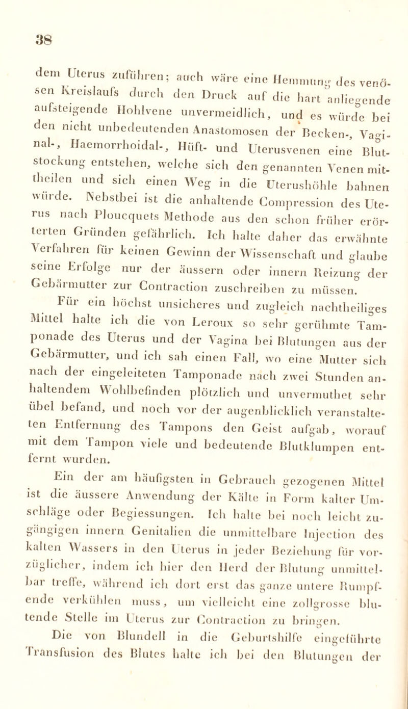 dem Uterus zufii,uen5 airch wäre eine Hemmung des veno- sen Kreislaufs durch den Druck auf die hart anliegende auf,teigende Hohlvene unvermeidlich, und es würde bei den nicht unbedeutenden Anastomosen der'ßecken-, Va<d- nal-, Ilaemorrhoidal-, Hüft- und Uterusvenen eine Blut- Stockung entstehen, welche sich den genannten Venen mit- th eilen und sich einen Weg in die Uterushöhle bahnen müde. Nebstbei ist die anhaltende Compression des Ute- rus nach Ploucquets Methode aus den schon früher erör- terten Gründen gefährlich. Ich halte daher das erwähnte Verfahren für keinen Gewinn der Wissenschaft und glaube seine Erfolge nur der äussern oder innern Heizung der Gebärmutter zur Contraction zuschreiben zu müssen. für ein höchst unsicheres und zugleich nachtheiliges Mittel halte ich die von Leroux so sehr gerühmte Tam- ponade des Uterus und der Vagina bei Blutungen aus der Gebäimutter, und ich sah einen Fall, wo eine Mutter sich nach der eingeleiteten Tamponade nach zwei Stunden an- haltendem Wohlbefinden plötzlich und unvermuthet sehr übel befand, und noch vor der augenblicklich veranstalte- ten Entfernung des Tampons den Geist aufgab, worauf mit dem I ampon viele und bedeutende Blutklumpen ent- fernt wurden. Ein dei am häufigsten in Gebrauch gezogenen Mittet ist die äussere Anwendung der Kälte in Form kalter Um- schlage oder Begiessungen. Ich halte bei noch leicht zu- gängigen innern Genitalien die unmittelbare Injection des kalten Wassers in den Uterus in jeder Beziehung für vor- züglicher, indem ich hier den Ilerd der Blutung unmittel- bar treffe, während ich dort erst das ganze untere Rumpf- ende vci kühlen muss, um vielleicht eine zollgrosse blu- tende Stelle im L tcrus zur (Contraction zu bringen. Die von Blundell in die Geburtshilfe eingeführte 11ansfusion dos Blutes halte ich bei den Blutungen der